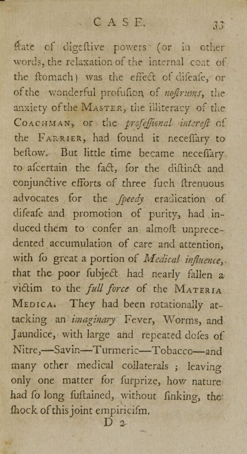 Rate ci digtftive powers (or in ether words, the relaxation of the internal coat of the ftomach) was the effect of difeafe, or of the wonderful profufion, of neftriimf, the anxiety of the Master, tiie illiteracy of the Coachman, or the Qrofefjfcnal intcreft of the Farrier, had found it neceffary to beftow. But little time became neceffary to afcertain the fact, for the diftinct and conjunctive efforts of three fuch ilrenuous advocates for the fpeedy eradication of difeafe and promotion of purity, had in- duced them to confer an almoft unprece- dented accumulation of care and attention, with fo great a portion of Medical influence, ■ that the poor fubject had nearly fallen a victim to the full force of the Materia Medica. They had been rotationally at- tacking an imaginary Fever, Worms, and Jaundice, with large and repeated defes of Nitre,—Savin—Turmeric—Tobacco—and many other medical collaterals ; leaving only one matter for furprize, how nature had fo long fuftained, without finking, the fhock of this joint empiricifm. D %