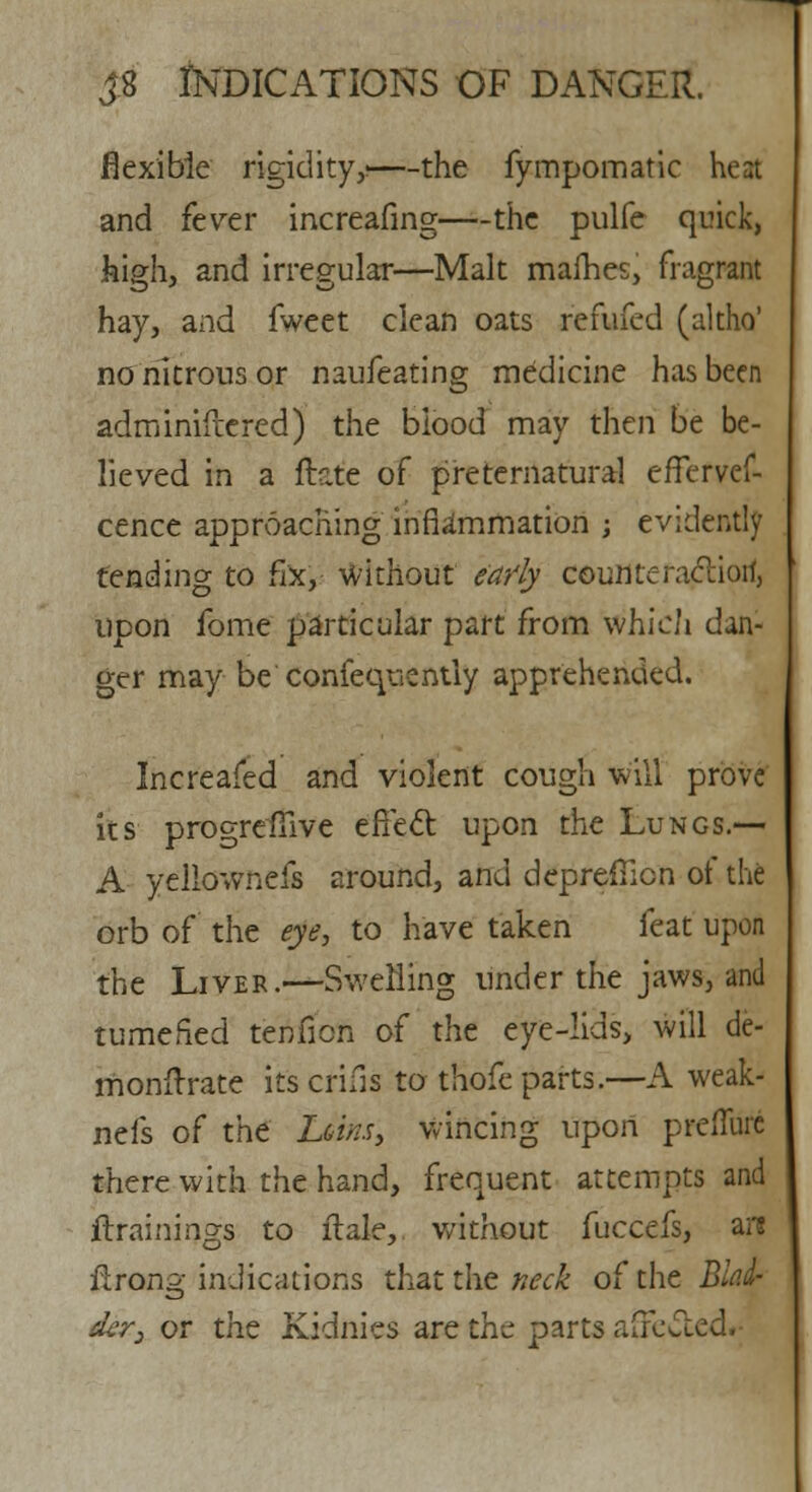 flexible rigidity,1—the fympomatic heat and fever increafing—the pulfe quick, high, and irregular—Malt mafhes, fragrant hay, and fweet clean oats refufed (altho' no nitrous or naufeating medicine has been adminifrered) the blood may then be be- lieved in a Mate of preternatural efTervef- cence approaching inflammation ; evidently tending to fix, without early counteractiorf, upon fome particular part from which dan- ger may be confequently apprehended. Increaied and violent cough will prove its progreftive effect upon the Lungs.— A yellownefs around, and deprefTion of the orb of the eye, to have taken feat upon the Liver.—Swelling under the jaws, and tumefied tenfion of the eye-lids, will de- rrionftrate its cfifis to thofe parts.—A weak- nefs of the hsim, wincing upon prefllire there with the hand, frequent attempts and /trainings to flaky without fuccefs, ai*s rlrong indications that the neck of the Blad- der, or the Kidnies are the parts affected.