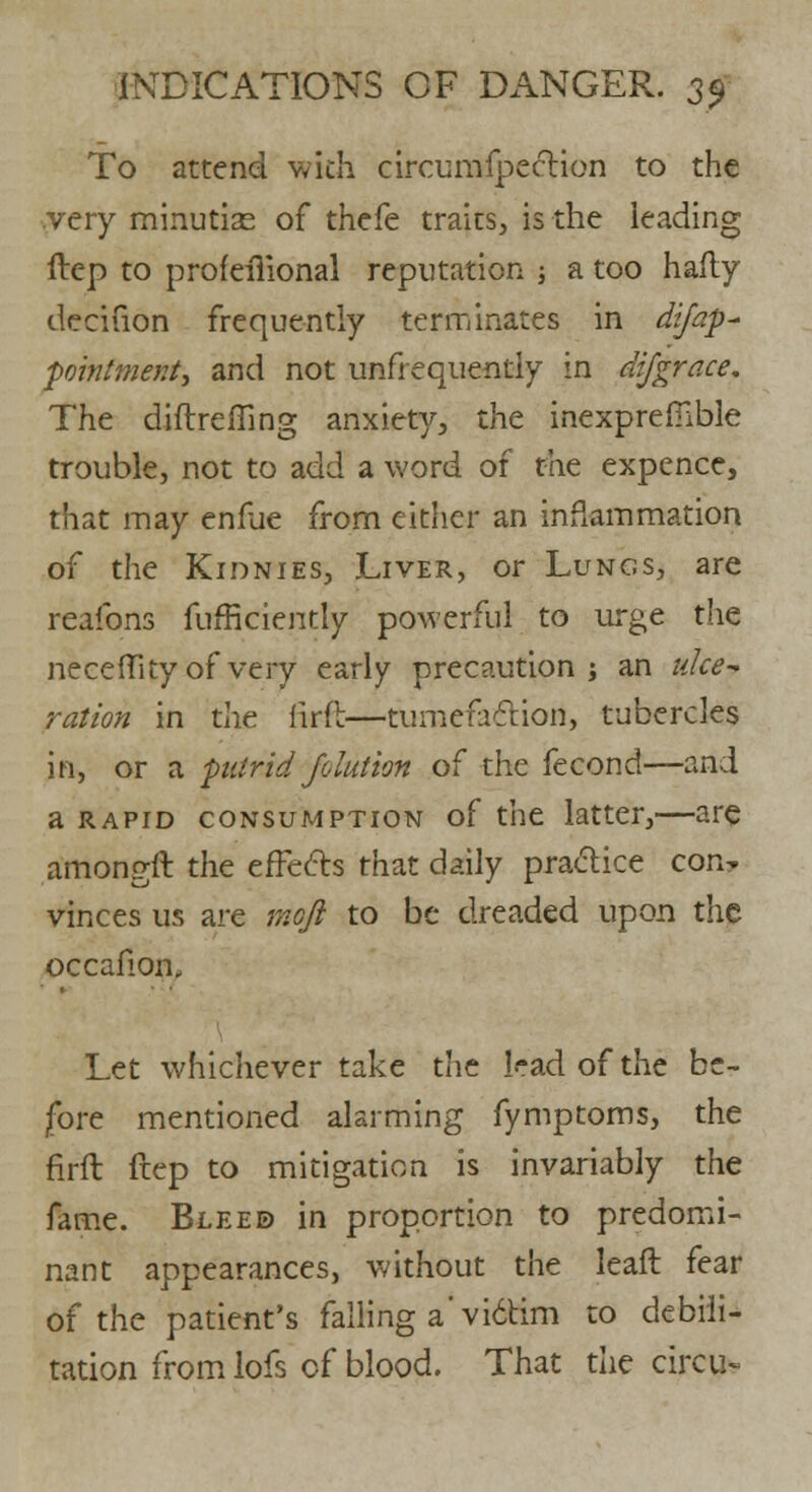 To attend wkh circumfpection to the very minutise of thefe traits, is the leading ftep to profeiiional reputation •, a too hafly decifion frequently terminates in difap- pointmenty and not unfrequently in difgrace. The diflrefling anxiety, the inexprefilble trouble, not to add a word of the expencc, that may enfae from either an inflammation of the Kidnies, Liver, or Lungs, are reafbns fufficiently powerful to urge the necefTity of very early precaution; an ulce- ration in the lirfb—tumefaction, tubercles in, or a putrid Jolution of the fecond—and a rapid consumption of the latter,—are amongft the effects that daily practice con- vinces us are mofl to be dreaded upon the occafion. Let whichever take the lead of the be- fore mentioned alarming fymptoms, the firft ftep to mitigation is invariably the fame. Blee© in proportion to predomi- nant appearances, without the leaft fear of the patient's falling a' vi6tim to debili- tation from lofs of blood. That die circus