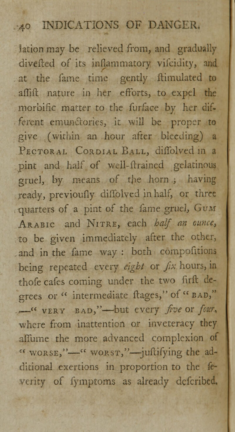 la'tion may be relieved from, and gradually diverted of its inflammatory vifcidity, and at the fame time gently ftimulated to afiift nature in her efforts, to expel the morbific matter to the furfaee by her dif- ferent emunctories, it will be proper to give (within an hour after bleeding) a Pectoral Cordial Ball, dhTolved in a pint and half of wcll-ftrained gelatinous gruel, by means of the horn ; having ready, previoufly diiTolved in half, or three quarters of a pint of the fame gruel, Gum Arabic and Nitre, each half an ounce, to be given immediately after the other, and in the fame way : both competitions being repeated every eight or fix hours, in thofe cafes coming under the two firft de- grees or intermediate ftages, of  bad, ..— very bad,—but every five or fair, where from inattention or inveteracy they affume the more advanced complexion of cl worse,—cc worst,—-juftifying the ad- ditional exertions in proportion to the fe- verity of fymptoms as already defcribed.