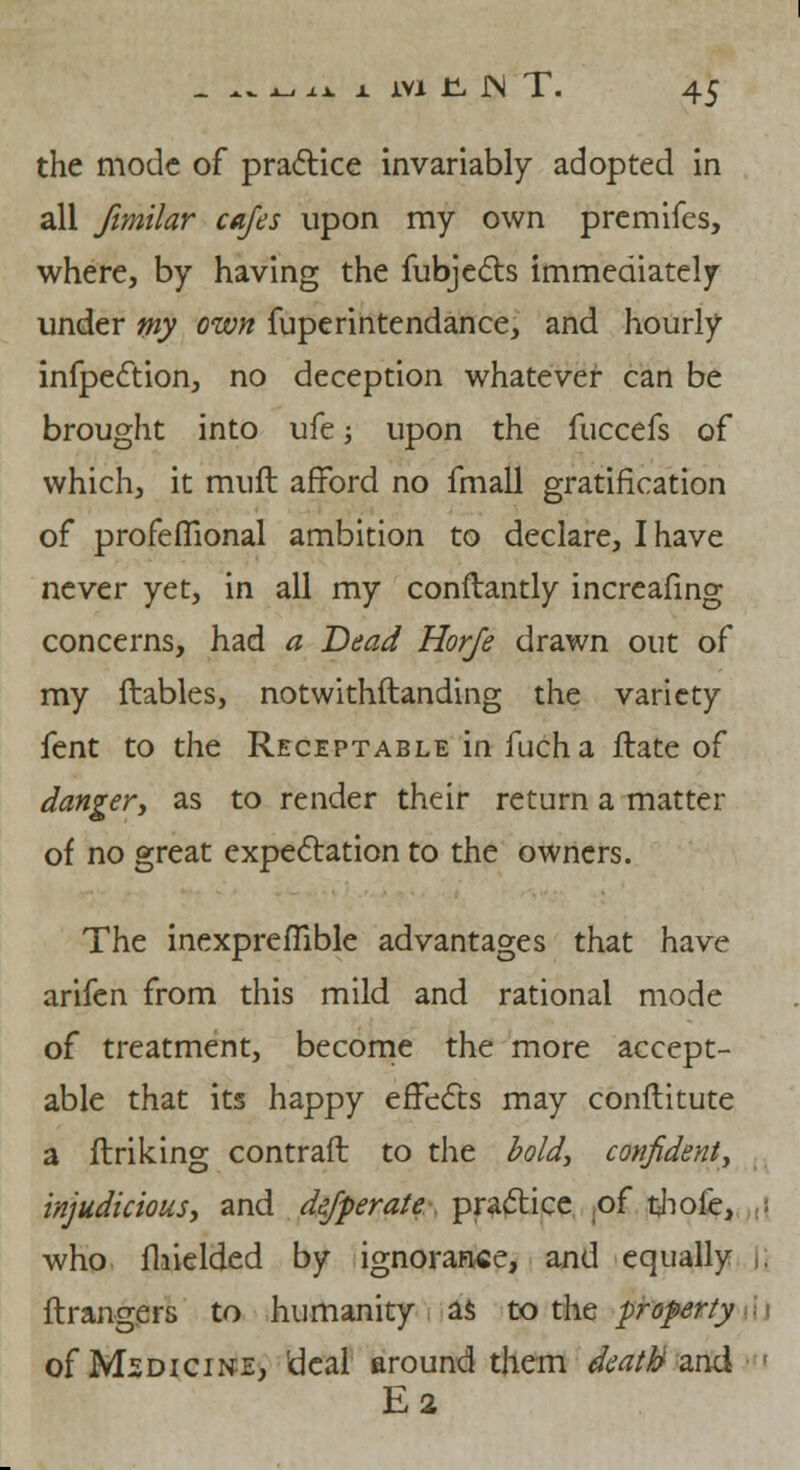 the mode of practice invariably adopted in all fimilar cafes upon my own premifes, where, by having the fubjects immediately under my own fuperintendance, and hourly infpection, no deception whatever can be brought into ufe; upon the fuccefs of which, it muft afford no fmall gratification of profeflional ambition to declare, I have never yet, in all my conftantly increafing concerns, had a Dead Horfe drawn out of my ftables, notwithftanding the variety fent to the Receptable in fucha ftate of danger, as to render their return a matter of no great expectation to the owners. The inexpreflible advantages that have arifen from this mild and rational mode of treatment, become the more accept- able that its happy effects may conftitute a linking contraft to the bold, confident, injudicious, and defperate. practice of thole, who fhielded by ignorance, and equally |j ftrangers to humanity as to the property of Medicine, 'deal around them death and E2