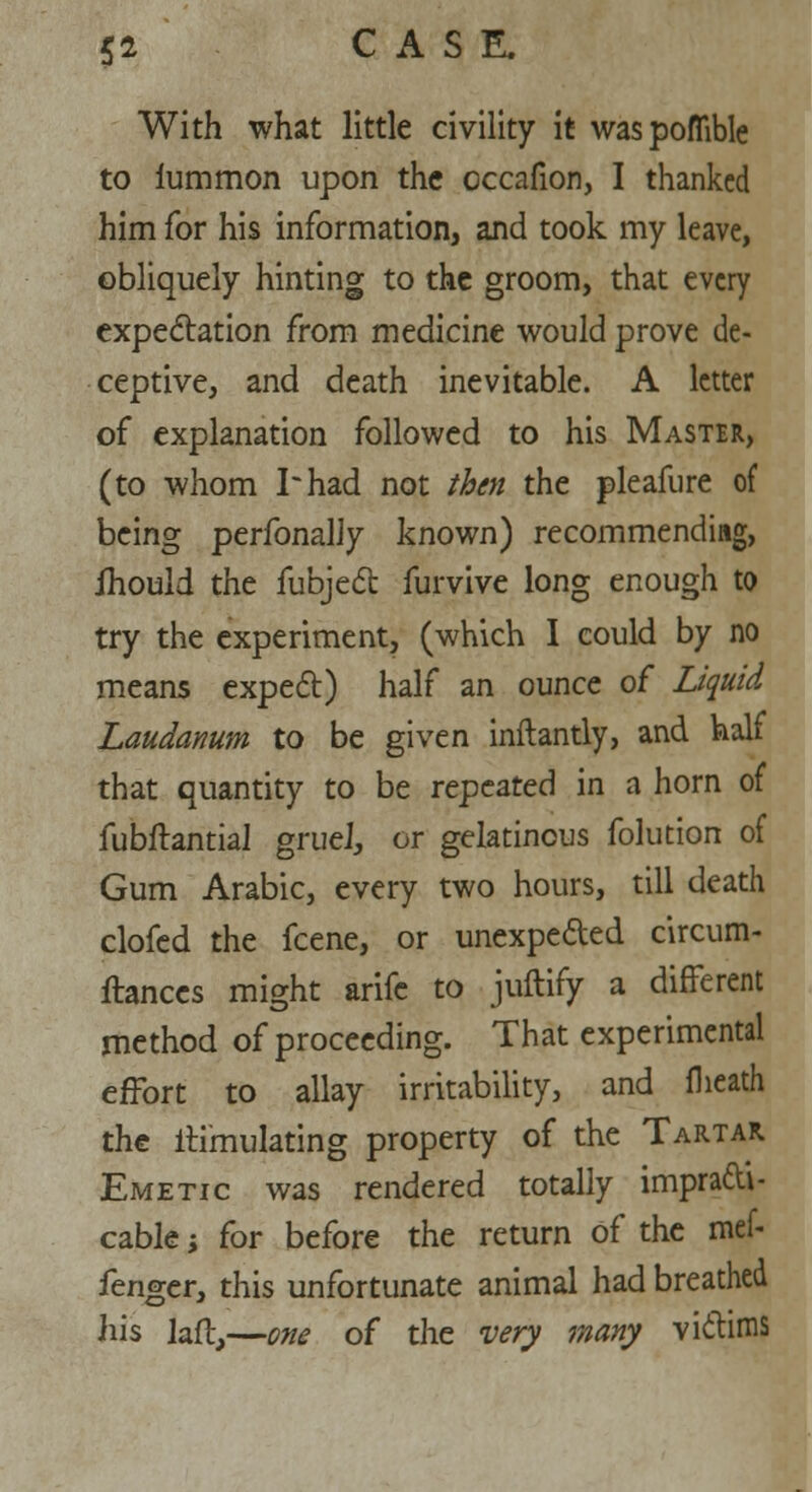 With what little civility it waspoflible to lummon upon the occafion, I thanked him for his information, and took my leave, obliquely hinting to the groom, that every expectation from medicine would prove de- ceptive, and death inevitable. A letter of explanation followed to his Master, (to whom I* had not then the pleafure of being perfonally known) recommending, ihould the fubject furvive long enough to try the experiment, (which I could by no means expect) half an ounce of Liquid Laudanum to be given inftantly, and half that quantity to be repeated in a horn of fubftantial gruel, or gelatinous folution of Gum Arabic, every two hours, till death clofed the fcene, or unexpeded circum- ftanccs might arife to juftify a different method of proceeding. That experimental effort to allay irritability, and flieath the itimulating property of the Tartar Emetic was rendered totally impracti- cable ; for before the return of the mef- fenger, this unfortunate animal had breathed his laftj—one of the very many victims