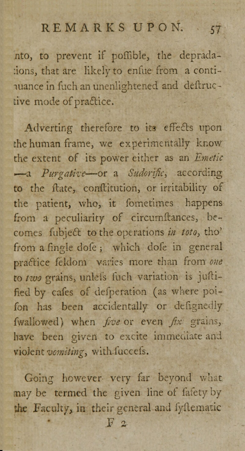 nto, to prevent if poffible, the deprada- :ions, that are likely to en (lie from a conti- nuance in fuch an unenlightened and deflruc- tive mode of practice. Adverting therefore to its effects upon the human frame, we experimentally know the extent of its power either as an Emetic •—a Purgative—or a Sudorific, according to the ftate, conftitution, or irritability of the patient, who, it fometimes happens from a peculiarity of circumftances, be- comes fubject to the operations in toto, tho' from a fingle dofe ; which dofe in general practice feldom varies more than from one to two grains, unlels fuch variation is justi- fied by cafes of defperation (as where poi- fon has been accidentally or designedly fwallowed) when /w or even fix grains, have been given to excite immediate and O violent vomiting, withfuccefs. Going however very far beyond what may be termed the given line of fafety by the Faculty, in their general and fyflematic F z