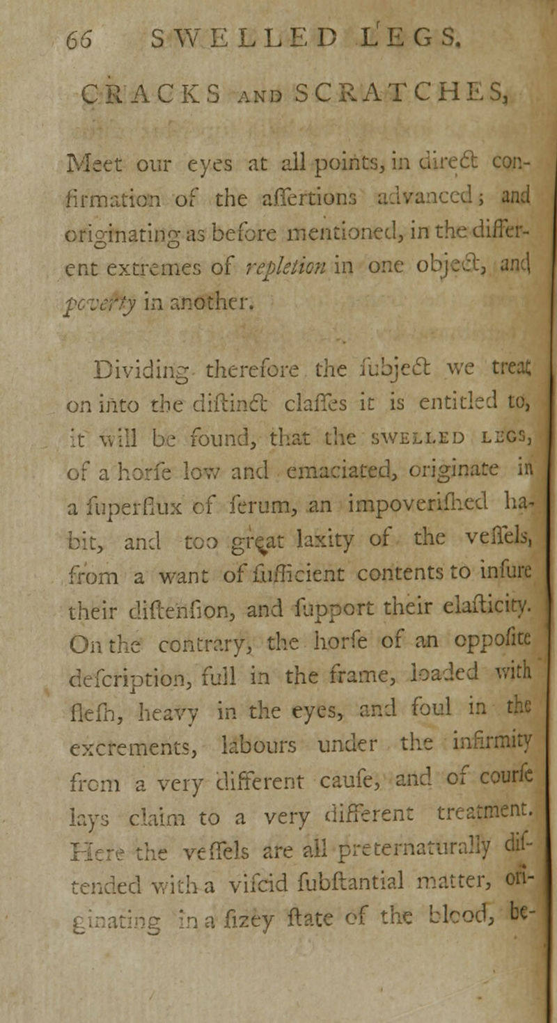 CRACKS and S C R A T C H E S, Meet our eyes at all points, in direct con- firmation of the affertions advanced; and originating as before mentioned, in the differ- ent extremes of repletion in one object, anc\ pevefty in another. Dividing therefore the iubjecl: we treat on into the diftincl; claffes it is entitled to, it will be found, that the swelled legs, of a horfe low and emaciated, originate in a fuperfiux cf ferum, an impoverifhed ha. bit, and too gre^at laxity of the veffels, from a want offufficient contents to infure their diftenfion, and Support their elafticity. On the contrary, the horfe of an oppofite defcription, full in the frame, loaded with flefh, heavy in the eyes, and foul in the excrements, labours under the infirmity from a very different caufe, and of courfc lays claim to a very different treatment. he vefTels are ail preternaturally ex- tended with a vifcid fubftantial matter, oft- lating mafizey ft ate of the blood, be-