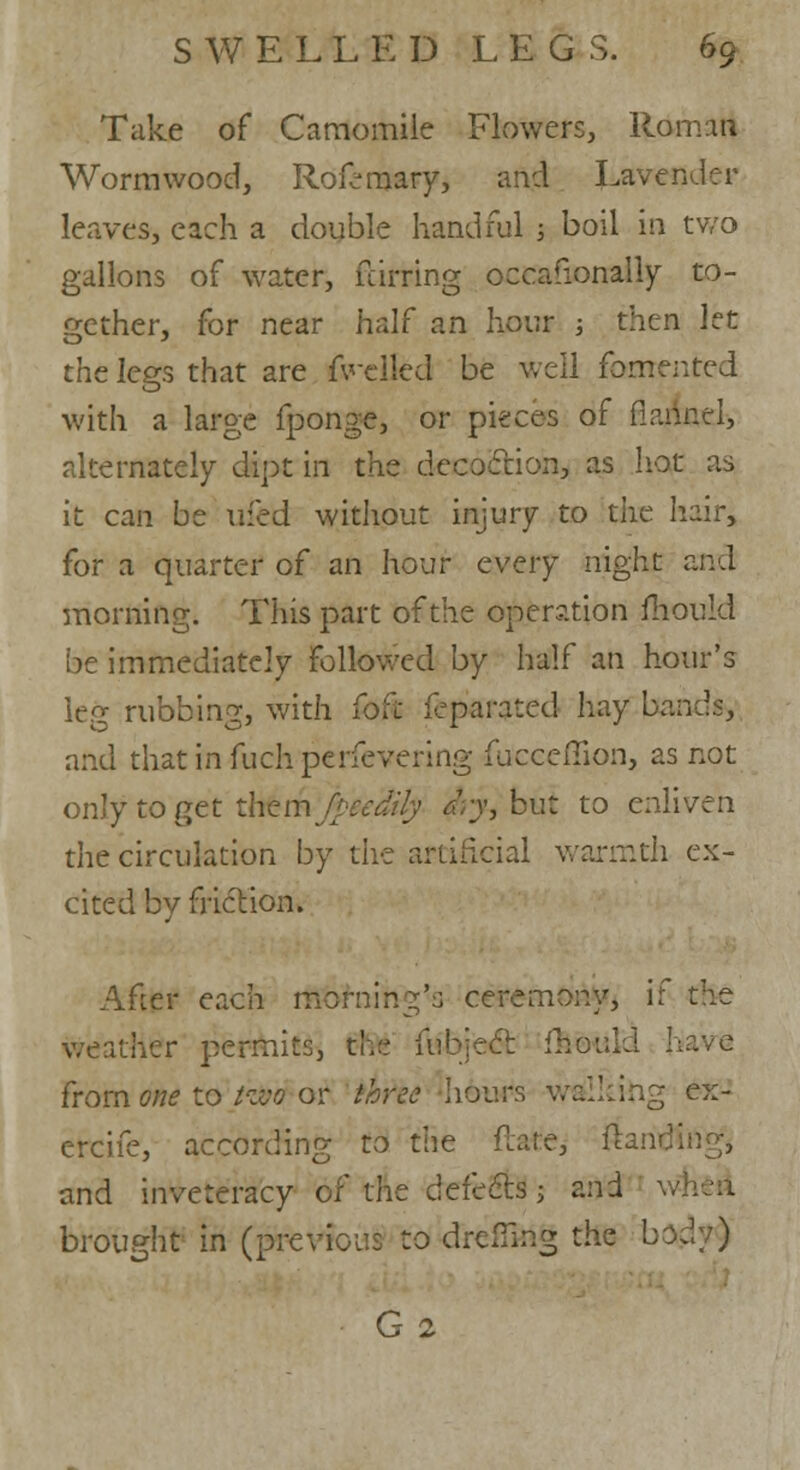 Take of Camomile Flowers, Roman Wormwood, Rofemary, and Lavender leaves, each a double handful ; boil in two gallons of water, fdrring occasionally to- gether, for near half an hour ; then let the legs that are fwellcd be well fomented with a large fponge, or pieces of fiannel, alternately dipt in the decoction, as hot as it can be ufed without injury to the hair, for a quarter of an hour every night and morning. This part of the operation mould be immediately followed by half an hour's leg rubbing, with foft feparated hay bands, and thatinfuchperfevering fucceffion, as not only to get thfem fpee'Mly dry, but to enliven the circulation by the artificial warmth ex- cited by friction. After each morning's ceremony, if the weather permits, the iubject f from one to tzvo or three hours walking ex- ercife, according to the flare, ftaritf and inveteracy of the defectsj and w brought in (previous to dreflklg the body)