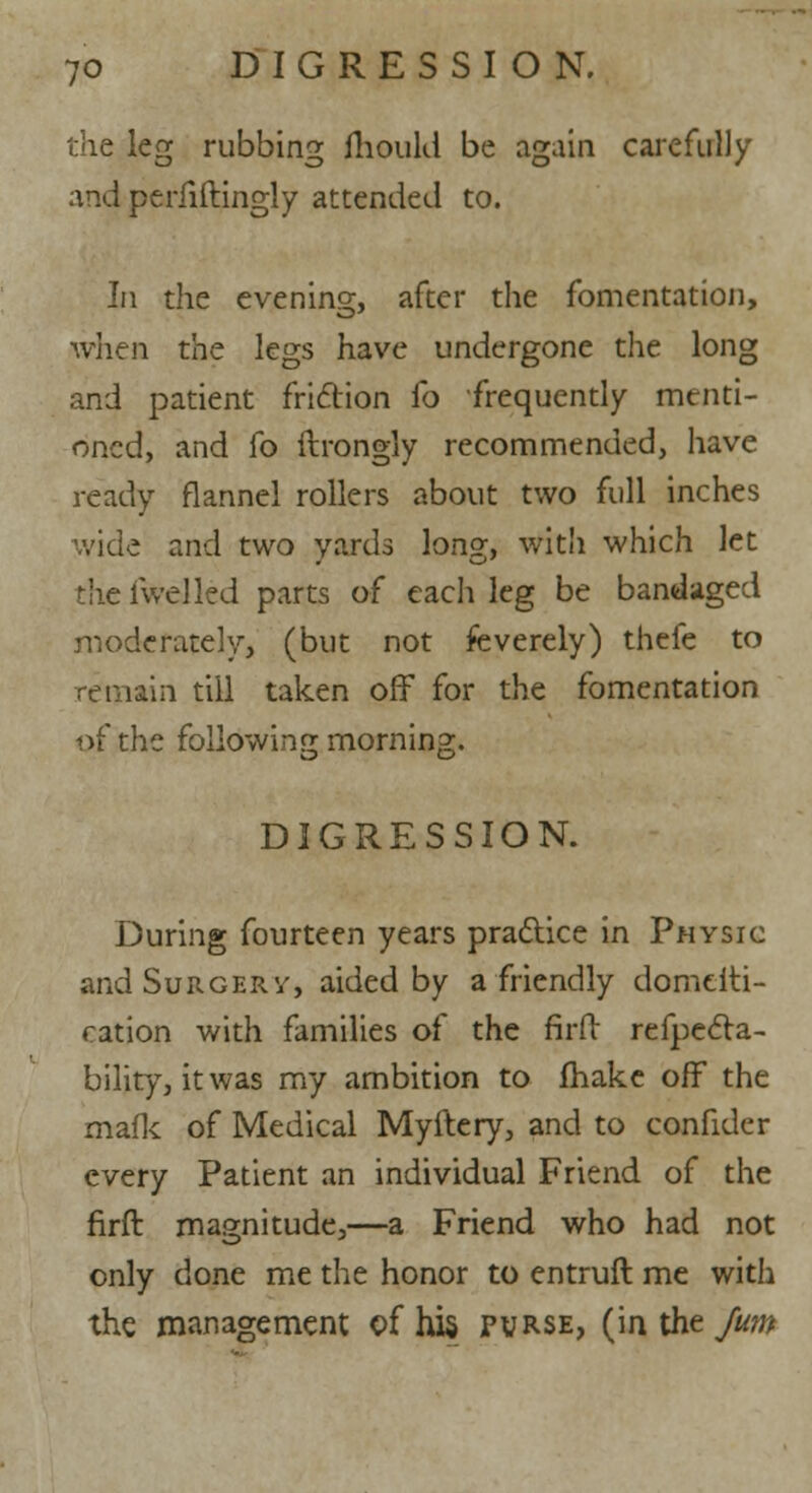 the leg rubbing mould be again carefully and perfiftingly attended to. In the evening, after the fomentation, when the legs have undergone the long and patient friction fo frequently menti- oned, and fo ftrongly recommended, have ready flannel rollers about two full inches wide and two yards long, with which let the iwel led parts of each leg be bandaged moderately, (but not feverely) thefe to remain till taken off for the fomentation of the following morning. DIGRESSION. During fourteen years practice in Physic and Surgery, aided by a friendly domeiti- ration with families of the firfb refpecla- bility, it was my ambition to make off the mafic of Medical Myftery, and to confider every Patient an individual Friend of the firft magnitude,—a Friend who had not only done me the honor to entruft me with the management of hi§ purse, (in the Jum