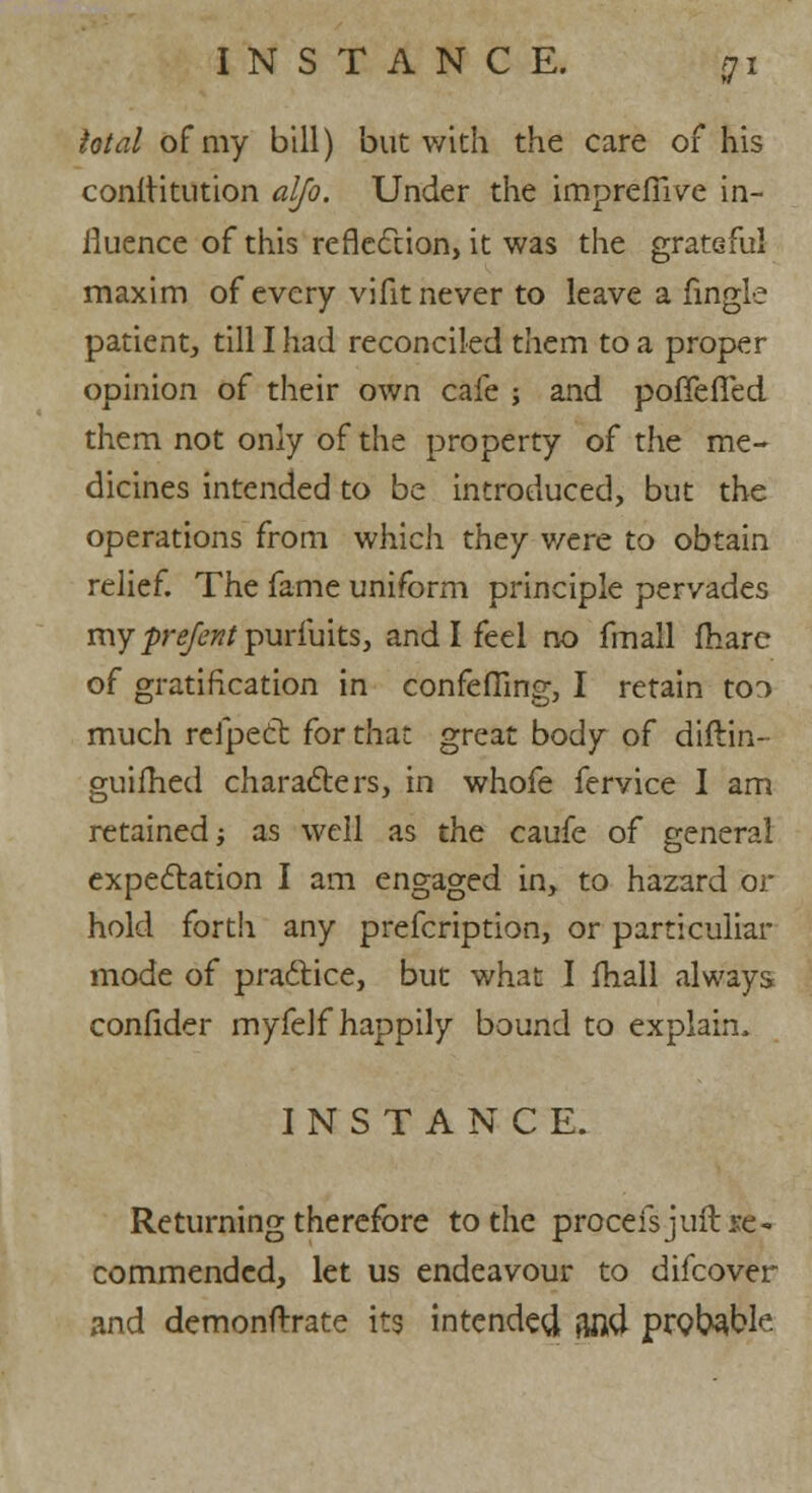 total of my bill) but with the care of his conititution alfo. Under the imprefiive in- iluence of this reflection, it was the grateful maxim of every vifit never to leave a fingle patient, till I had reconciled them to a proper opinion of their own cafe ; and pofiefled them not only of the property of the me- dicines intended to be introduced, but the operations from which they were to obtain relief. The fame uniform principle pervades my prefent purMtSy and I feel no fmall fhare of gratification in confeffing, I retain to:> much reipect for that great body of diftin- guifhed characters, in whofe fervice I am retained; as well as the caufe of general expectation I am engaged in, to hazard or hold forth any prefcription, or particular mode of practice, but what I fhall always confider myfelf happily bound to explain. INSTANCE. Returning therefore to the proceisjuit re- commended, let us endeavour to difcover and demonftrate its intended find probable