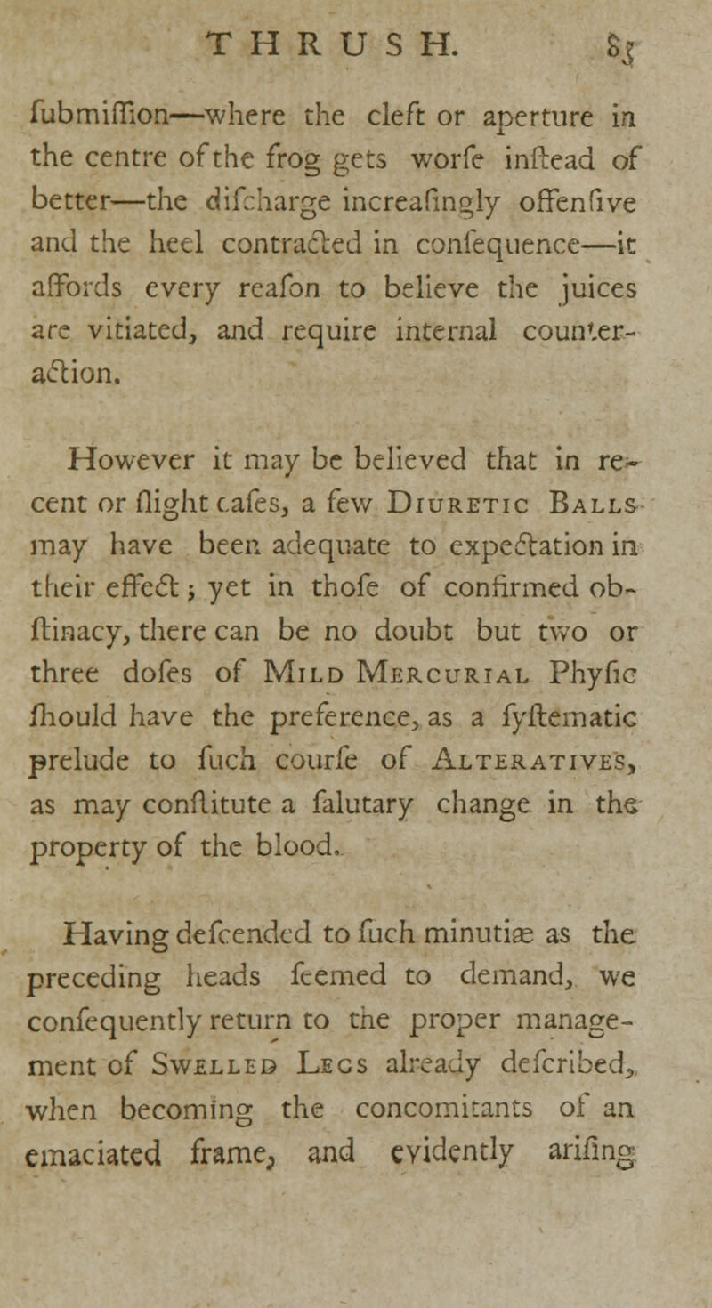 fubmiffion—where the cleft or aperture in the centre of the frog gets worfe inftead of better—the discharge increasingly offenfive and the heel contracted in coniequence—it affords every reafon to believe the juices are vitiated, and require internal counter- action. However it may be believed that in re~ cent or flight cafes, a few Diuretic Balls may have been adequate to expectation in their effect; yet in thofe of confirmed ob- ftinacy, there can be no doubt but two or three dofes of Mild Mercurial Phyfic mould have the preference, as a fyftematic prelude to fuch courfe of Alteratives, as may conflitute a falutary change in the property of the blood. Having defcended to fuch minutise as the preceding heads fcemed to demand, we confequently return to the proper manage- ment of Swelled Legs already defcribed, when becoming the concomitants of an emaciated frame; and evidently arifing