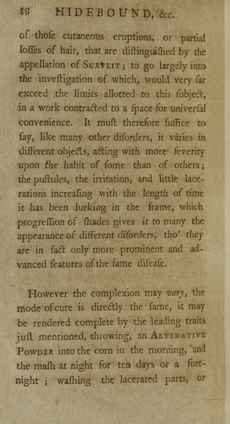 of thofe cutaneous eruptions, or partia lofTes of hair, that are diftinguifhed by the appellation of Surfeit; to go largely into the inve(ligation of which, would very far exceed the limits allotted to this fubject, in a work contracted to a fpace for univerfal convenience. It muft therefore fuffice to fay, like many other diforders, it varies in different objects, acting with more feverity ■upon the habit of fome than of others; the puftules, the irritation, and little lace- rations increafing with the length of time it has been lurking in the frame, which progreffion of fhades gives it to many the appearance of different diforders, tho' they are in fact only more prominent and ad- vanced features of the fame difeafe. However the complexion may vary, the mode of cure is directly the fame, it may be rendered complete by the leading traits jufl mentioned, throwing, an Alterative Powder into the corn in the morning,'and the mafh at night for ten days or a fort- night i warning the lacerated parts, or :ial