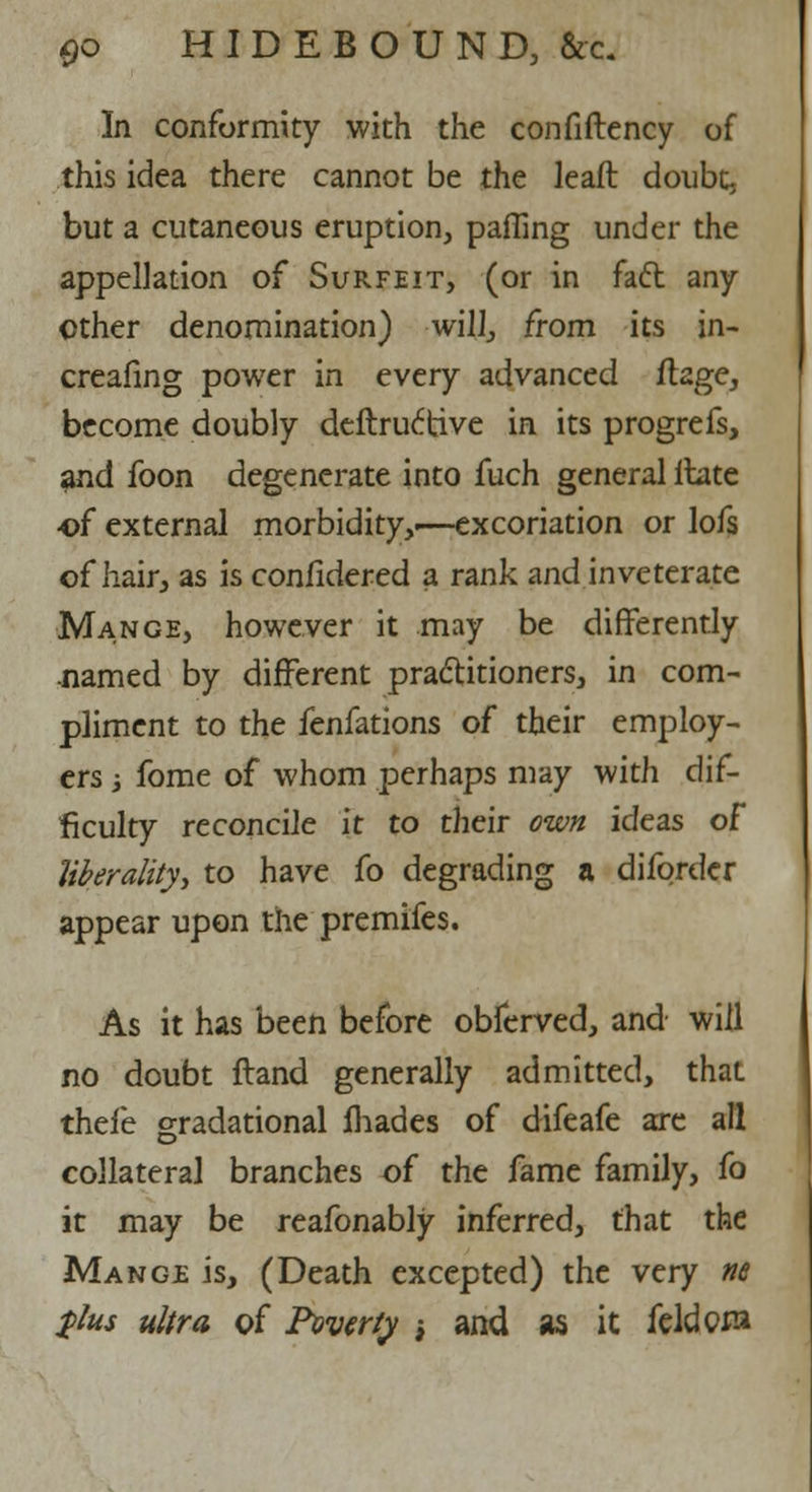 In conformity with the confiftency of this idea there cannot be the leaft doubt, but a cutaneous eruption, paffing under the appellation of Surfeit, (or in fact any ether denomination) will, from its in- creafing power in every advanced ftage, become doubly deftruc'tive in its progrefs, and foon degenerate into fuch general llate of external morbidity,.—excoriation or lofs of hair, as is confidered a rank and inveterate Mange, however it may be differently .named by different practitioners, in com- pliment to the fenfations of their employ- ers •, fome of whom perhaps may with dif- ficulty reconcile it to their own ideas of liberality, to have fo degrading a difordcr appear upon the premifes. As it has been before obferved, and will no doubt Hand generally admitted, that thefe gradational fhades of difeafe arc all collateral branches of the fame family, fo it may be reafonably inferred, that the Mange is, (Death excepted) the very tie $lus ultra of Poverty -t and as it feldom