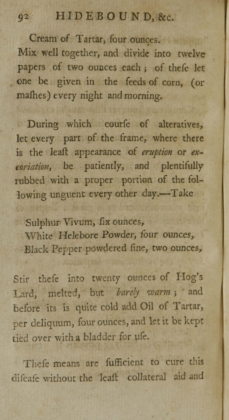 Cream of Tartar, four ounces. Mix well together, and divide into twelve papers of two ounces each ; of thefe kt one be given in the feeds of corn, (or mafhes) every night and morning. During which courfe of alteratives, let every part of the frame, where there is the lead appearance of eruption or ex- coriation, be patiently, and plentifully rubbed with a proper portion of the fol- lowing unguent every other day.—Take Sulphur Vivum, fix ounces, White Helebore Powder, four ounces, Black Pepper powdered fine, two ounces, Stir thefe into twenty ounces of Hog's Lard, melted, but barely warm ; ' and before its is quite cold add Oil of Tartar, Der deliquum, four ounces, and let it be kept tied over with a bladder for wit. Thefe means are fufficient to cure this clifeafe without the leaft collateral aid and