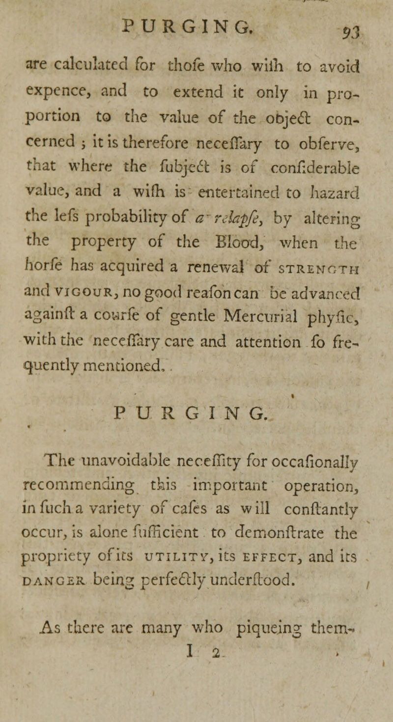 are calculated for thofe who wiih to avoid expence, and to extend it only in pro- portion to the value of the object con- cerned ; it is therefore necefiary to obferve, that where the fubjeft is of confiderable value, and a wifh is entertained to hazard the lefs probability of a~ rdapfe, by altering the property of the Blood, when the horfe has acquired a renewal of strength and vigour, no good reafon can be advanced againft a Cowrie of gentle Mercurial phyfic, with the necefTary care and attention fo fre- quently mentioned, PURGING. The unavoidable neceffity for occafionally recommending this important operation, in fuch a variety of cafes as w ill conftantly occur, is alone fufficient to demonflrate the propriety of its utility, its effect, and its danger being perfectly underflood. As there are many who piqueing them- I 2