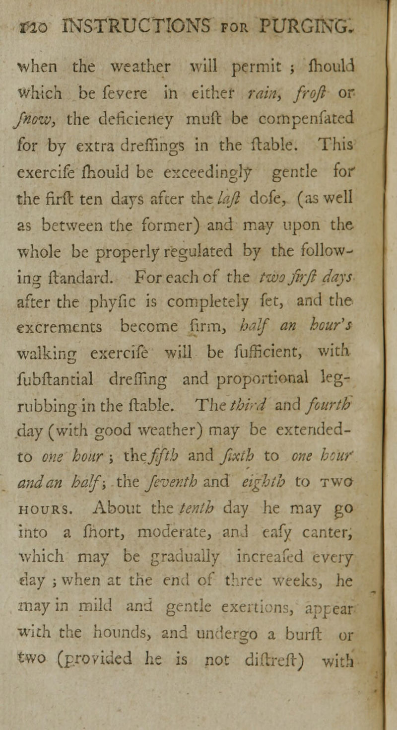 when the weather will permit ; fhouH which be fevere in either fai»i froft or fnozv, the deficiency muft be compenfated for by extra drefiings in the ftable. This exercife fhould be exceedingly gentle for the firft ten days after the laft dofe, (as well as between the former) and may upon the whole be properly regulated by the follow- ing ftandard. For each of the two firft days after the phyfic is completely fet, and the excrements become firm, half an hour's walking exercife will be fufficicnt, with fubftantial dreffing and proportional leg- rubbing in the ftable. The third and fourth day (with good weather) may be extended- to one hour ; t\\e fifth and Jixtb to one hoW and an half; the feventh and eighth to two hours. About the tenth day he may go into a fhort, moderate, and eafy canter, which may be gradually increafed every day ; when at the end of three weeks, he may in mild and gentle exertions, appear with the hounds, znd undergo a burft or two (provided he is not differed) with