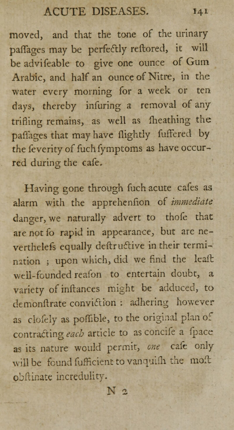 moved, and that the tone of the urinary paffages may be perfectly reftored, it will be advifeable to give one ounce of Gum Arabic, and half an ounce of Nitre, in the water every morning for a week or ten days, thereby infuring a removal of any trifling remains, as well as fheathing the paffages that may have (lightly fuffered by the feverity of fuch fymptoms as have occur- red during the cafe. Having gone through fuch acute cafes as alarm with the apprehenfion of immediate danger, we naturally advert to thofe that are not fo rapid in appearance, but are ne- verthelefs equally deftrudtive in their termi- nation ; upon which, did we find the leait well-founded reafon to entertain doubt, a variety of inftances might be adduced, to demonftrate conviftion : adhering however as clofely as poffible, to the original plan of contracting each article to as concife a fpace as its nature would permit, one cafe only will be found fufficient to vanquifh the mofl pbftinate incredulity. N 2