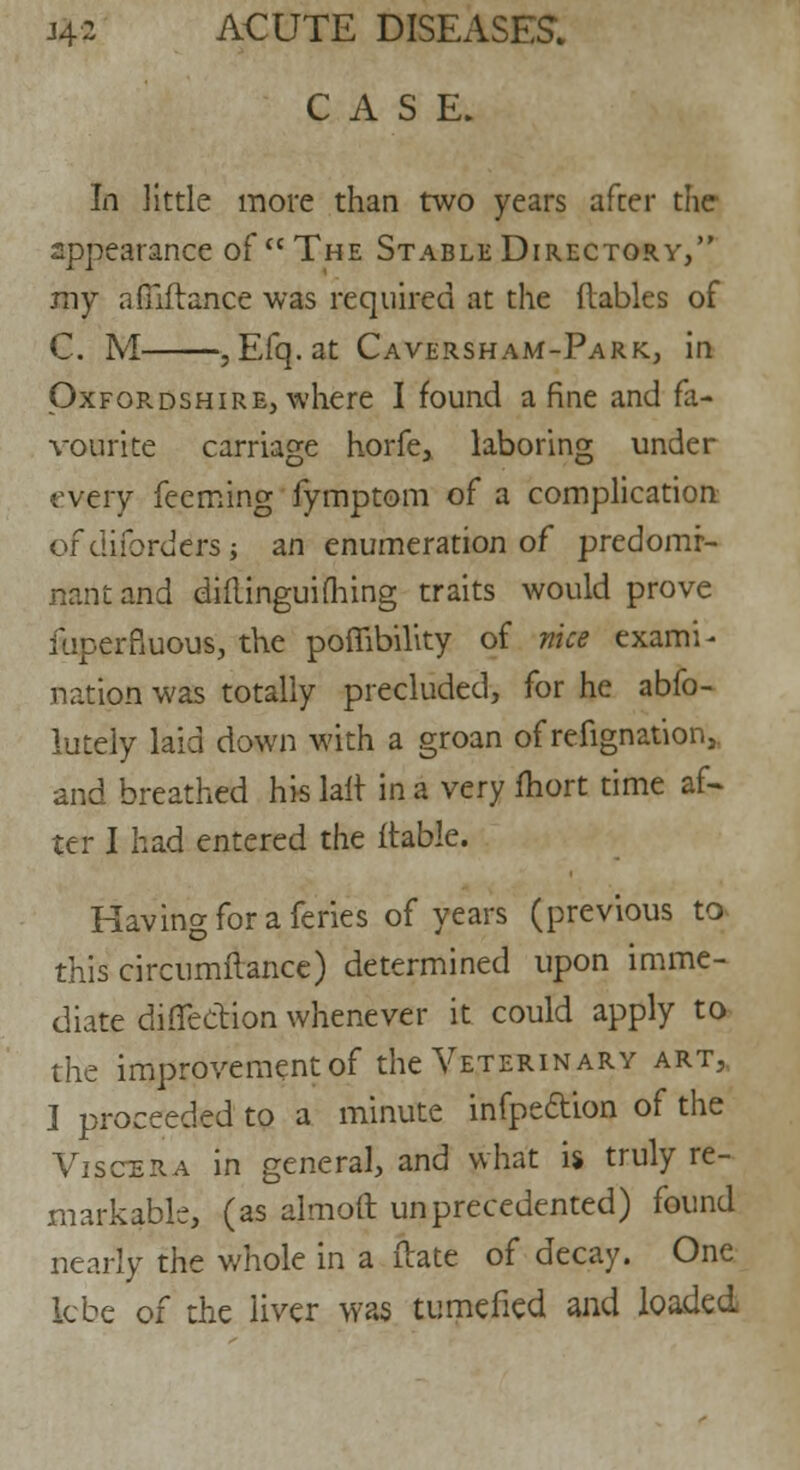 CASE. In little more than two years after the appearance of The Stable Directory, my afilitance was required at the {tables of C. M , Efq.at Caversham-Park, in Oxfordshire, where I found a fine and fa- vourite carnage horfe, laboring under every fecming fymptom of a complication of cliibrders j an enumeration of predomi- nant and diilinguiflhing traits would prove iliperfiuous, the poflibility of nice exami- nation was totally precluded, for he abfo- lutely laid down with a groan of refignat'ion, and breathed his lait in a very fhort time af- ter I had entered the {table. Having for a feries of years (previous to this circumftance) determined upon imme- diate direction whenever it could apply to the improvement of the Veterinary art, I proceeded to a minute infpeclion of the Viscera in general, and what is truly re- markable, (as almoft unprecedented) found nearly the whole in a ftate of decay. One lcbe of the liver was tumefied and loaded