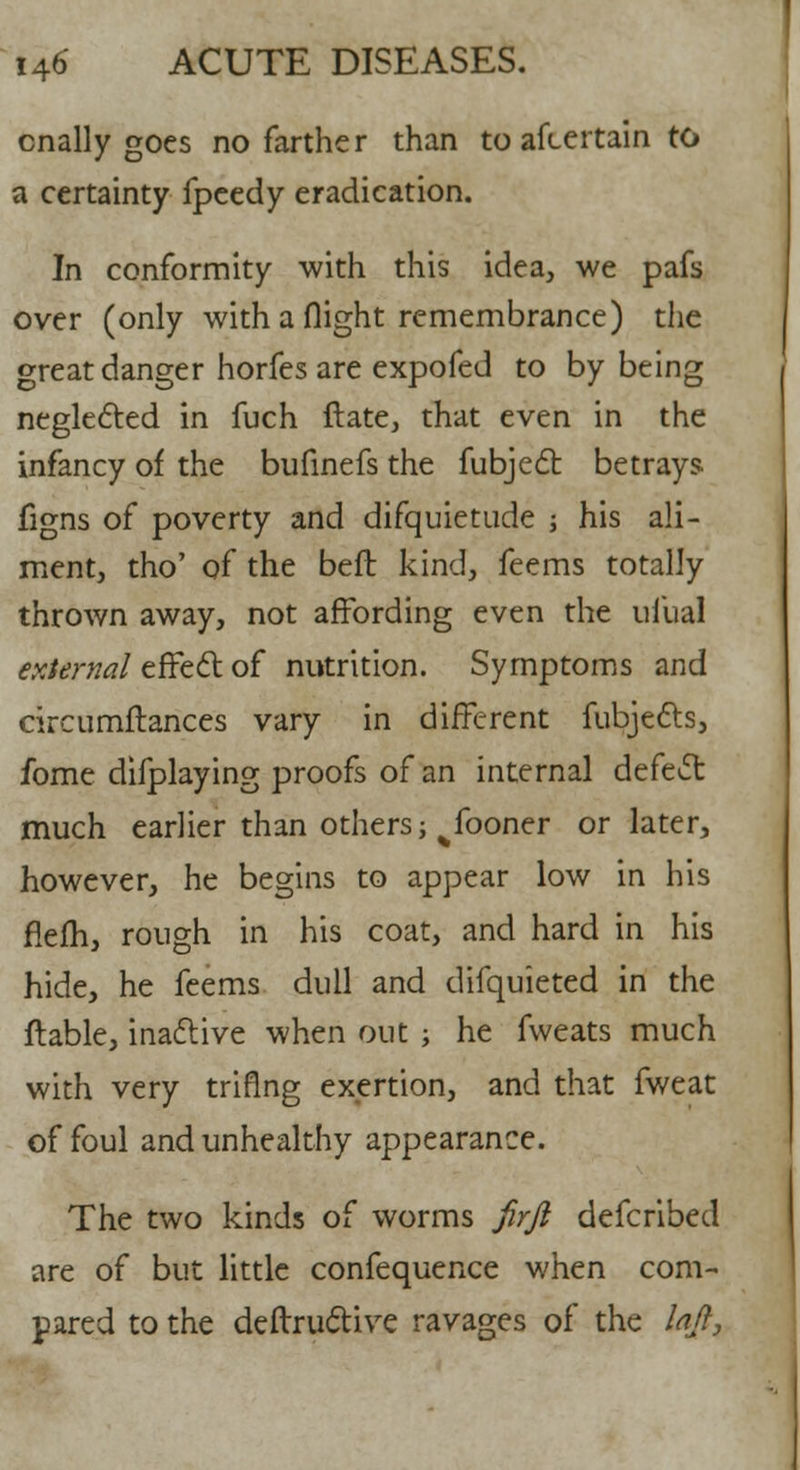 cnally goes no farther than to afcertain to a certainty fpeedy eradication. In conformity with this idea, we pafs over (only with a flight remembrance) the great danger horfes are expofed to by being neglected in fuch ftate, that even in the infancy of the bufinefs the fubject betrays, figns of poverty and difquietude ; his ali- ment, tho' of the beft kind, feems totally thrown away, not affording even the uiual external effect of nutrition. Symptoms and circumftances vary in different fubjects, fome difplaying proofs of an internal defect: much earlier than others; ^fooner or later, however, he begins to appear low in his flem, rough in his coat, and hard in his hide, he feems dull and difquieted in the flable, inactive when out ; he fweats much with very triflng exertion, and that fweat of foul and unhealthy appearance. The two kinds of worms firji defcribed are of but little confequence when com- pared to the deftructive ravages of the lajt,