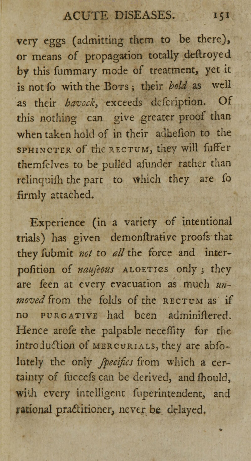 very eggs (admitting them to be there), or means of propagation totally deftroyed by this fummary mode of treatment, yet it is not fo with the Bots ; their hold as well as their havock, exceeds defcription. Of this nothing can give greater proof than when taken hold of in their adhefion to the sphincter of the rectum, they will furFer themfelves to be pulled afunder rather than relinquifh the part to which they are fo firmly attached. Experience (in a variety of intentional trials) has given demonftrative proofs that they fubmit net to all the force and inter- pofition of naujeous aloetigs only ; they are feen at every evacuation as much un- movedfrom the folds of the rectum as if no purgative had been adminiftered. Hence arofe the palpable necefliry for the introduction of mercurials, they are abfo- lutely the only Jfecifics from which a cer- tainty of fuccefs can be derived, and ihould, wi(.h every intelligent fuperintendent, and rational practitioner, never be delayed.