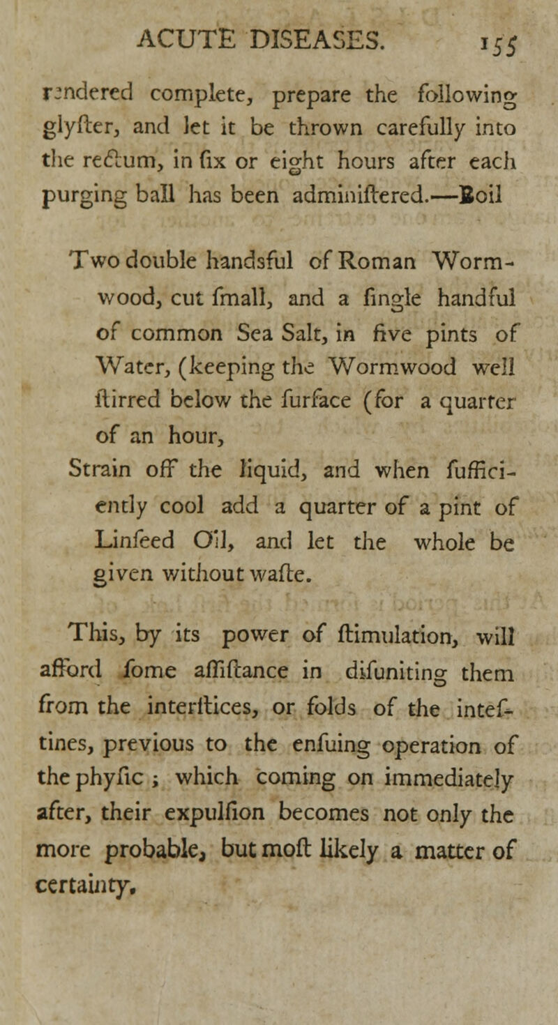 rendered complete, prepare the following glyfter, and let it be thrown carefully into the reclum, in fix or eight hours after each purging ball has been adminiftered.—Boil Two double handsful of Roman Worm- wood, cut fmall, and a fingle handful of common Sea Salt, in five pints of Water, (keeping the Wormwood well ftirred below the furface (for a quarter of an hour, Strain off the liquid, and when fuffici- ently cool add a quarter of a pint of Linfeed Oil, and let the whole be given without wafte. This, by its power of ftimulation, will afford fome affiftance in difuniting them from the interitices, or folds of the intes- tines, previous to the enfuing operation of the phyfic ; which coming on immediately after, their expulfion becomes not only the more probable, but moft likely a matter of certainty.