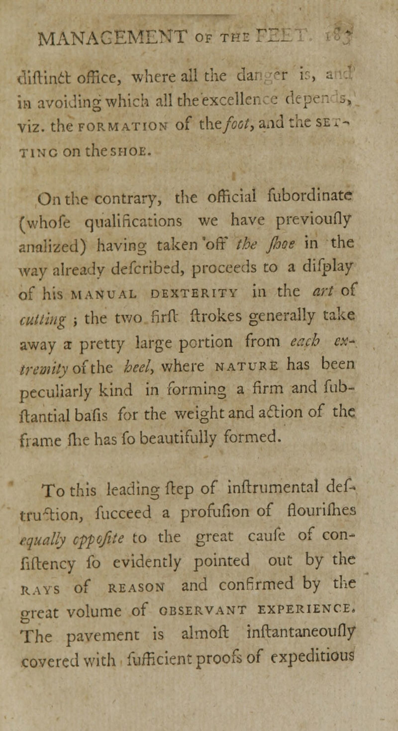 diftinct office, where ail the da; ef is, a in avoiding which all theexcellen : depe viz. the formation of the foot, a*id the se* - ting on thesHOE. On the contrary, the official fubordinate (whofe qualifications we have previously analized) having taken 'off* the Jhoe in the way already defcribed, proceeds to a difplay of his manual dexterity in the art of cutting ', the two firfl: ftrokes generally take away a pretty large portion from taeb ex- tremity of'the heel, where nature has been peculiarly kind in forming a firm and fub- ilantial ba'fis for the weight and action of the frame me has fo beautifully formed. To this leading ftep of inftrumental def- trillion, fucceed a profufion of flouriihes equally cppofite to the great caufe of con- fiftency fo evidently pointed out by the rays of reason and confirmed by the o-reat volume of observant experience. The pavement is almoft inftantaneoufly covered with fufficient proofs of expeditious