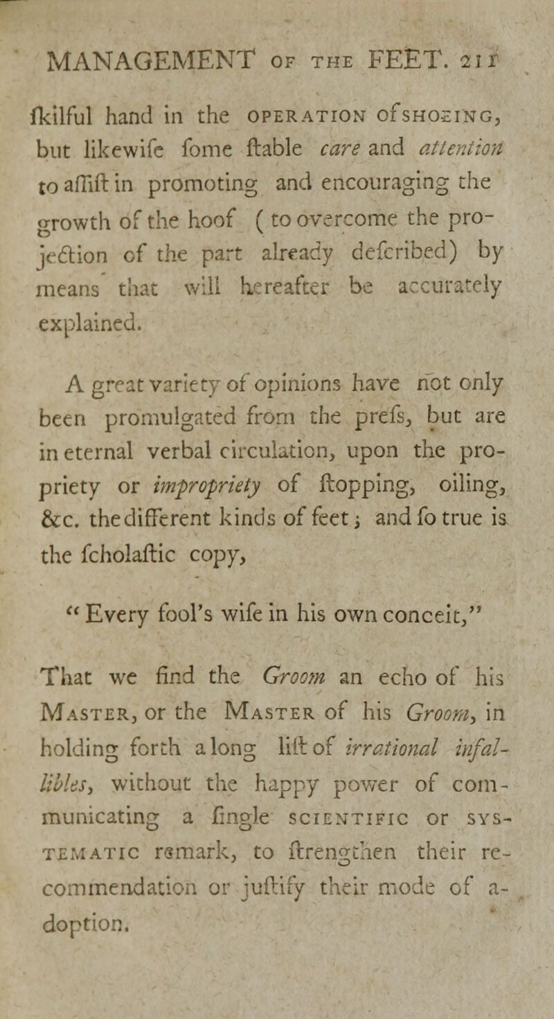 fkilful hand in the operation oFshoeing, but likewife fome liable care and attention to aflift in promoting and encouraging the growth of the hoof (to overcome the pro- jection of the part already defcribed) by means that will hereafter be accurately explained. A great variety of opinions have not only been promulgated from the prefs, but are in eternal verbal circulation, upon the pro- priety or impropriety of flopping, oiling, &c. the different kinds of feet •> and fo true is the fcholaftic copy,  Every fool's wife in his own conceit, That we find the Groom an echo of his Master, or the Master of his Groom, in holding forth along lilt of irrational infal- Ubl&St without the happy power of com- municating a fmgle scientific or sys- tematic remark, to flrenQthen their re- commendation or juftify their mode of a- doption.