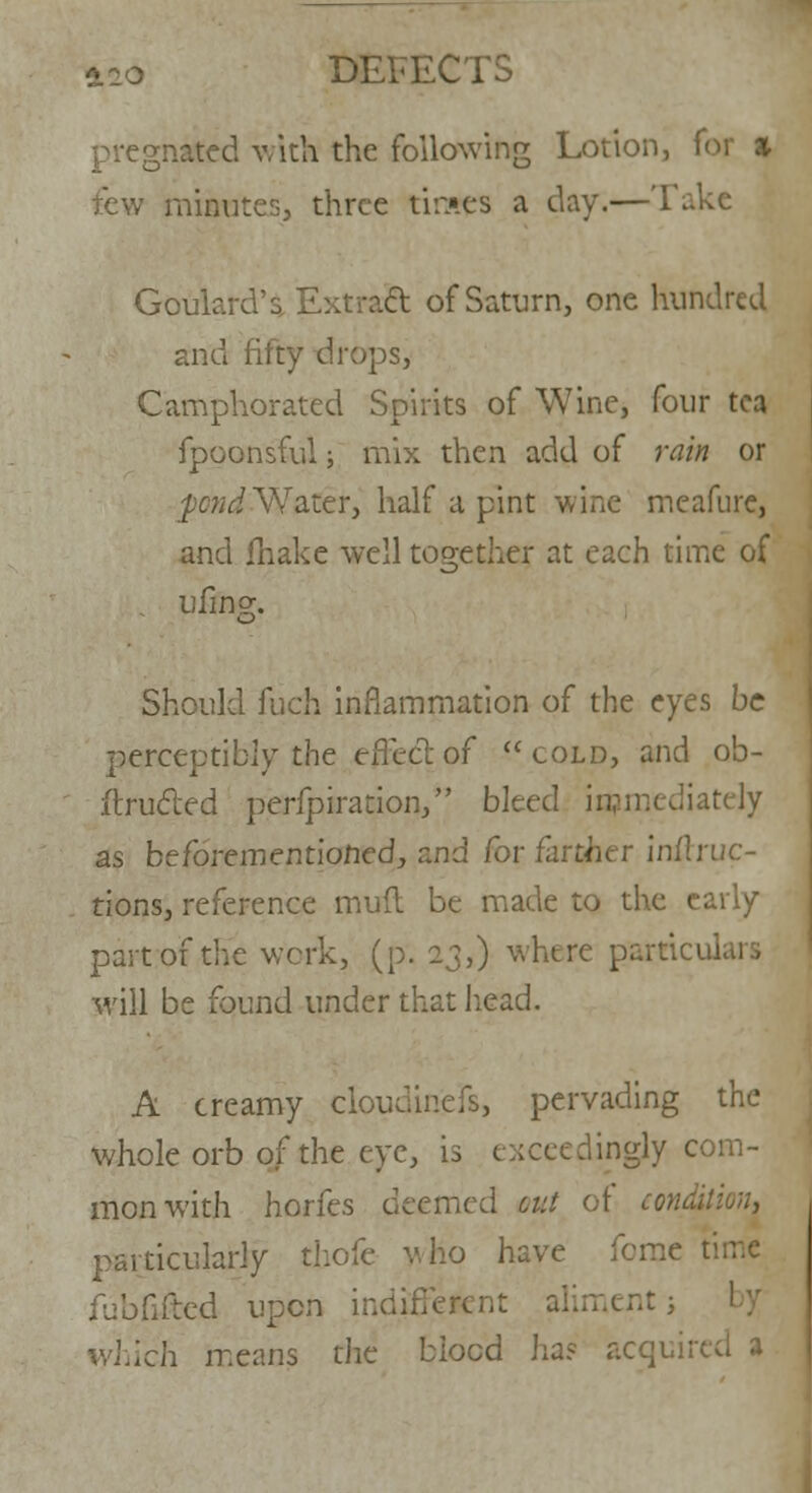 DEFECTS pregnated with the following Lotion, for % few minutes, three tiraes a day.—Take Goulard' s, Ext raft of Saturn, one hundred and fifty drops, Camphorated Spirits of Wine, four tea fpoonsful; mix then add of rain or fond Water, half a pint wine meafure, and Shake well together at each time of . v finer. o Should fuch inflammation of the eyes be perceptibly the effect of cold, and ob- itrufted perfpiration, bleed immediately as befdrementiofied, and for farther inflruc- tions, reference mud be made to the early part of the work, (p. 23,) whtre parried will be found under that head. A creamy cloudinefs, pervading the whole orb of the eye, is exceedingly com- mon with horfes deemed cut of condition, particularly thole v. ho have feme t fubfrfted upon indiffeK nent; ich means the biocd ha? acquired a