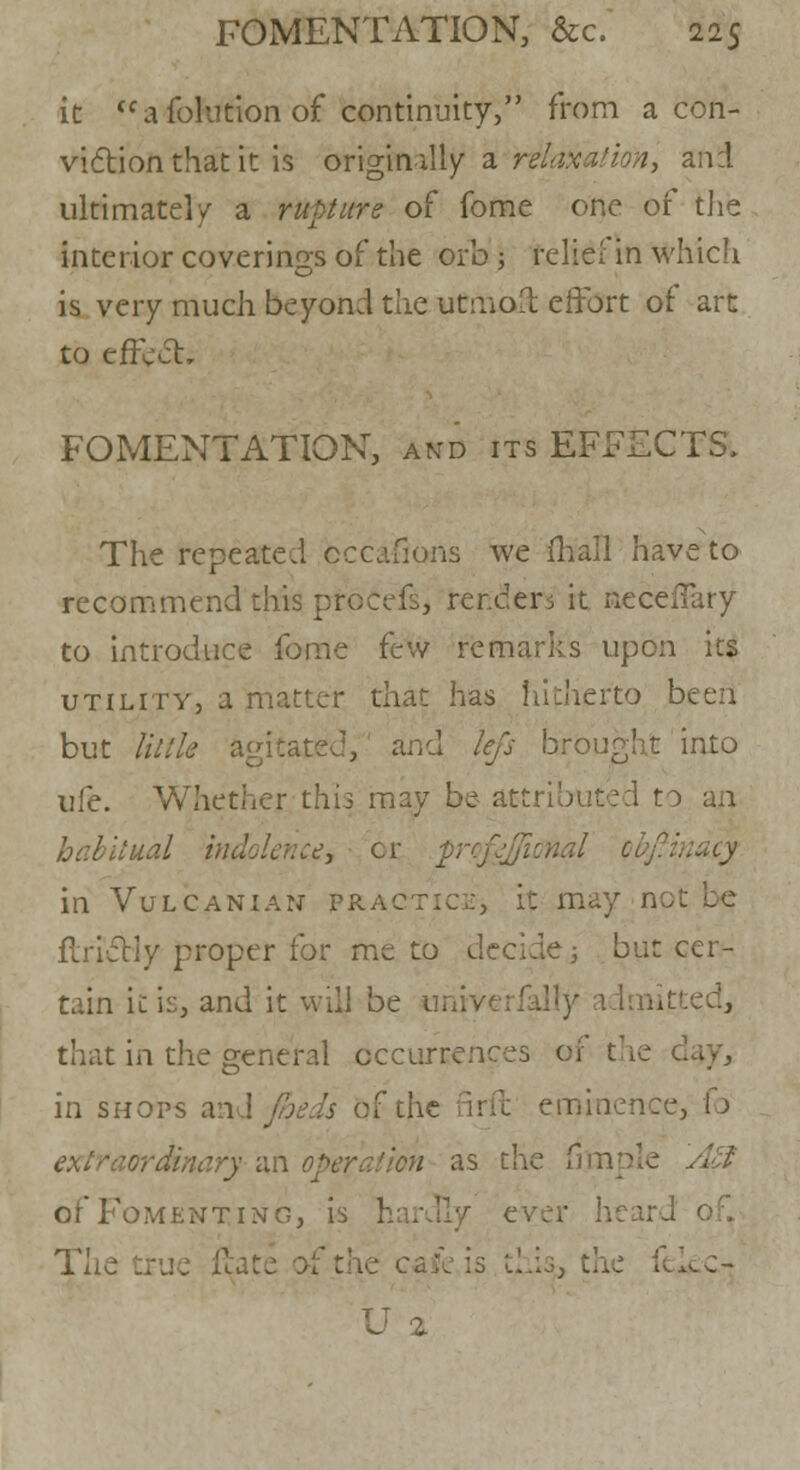 it tc a foltition of continuity, from a con- viction that it is origin illy a relaxation, and ultimate!/ a rupture of fome one of the interior coverings of the orb -, relief in which is very much beyond the utmost effort of art to effect, FOMENTATION, and its EFFECTS. The repeated cccafions we mall have to recommend this procefs, tenders it neceffary to introduce fome few remarks upon its utility, a matter that has hitherto been but Utile agitated, and tiffs brought into life. Whether this may be attributed to an habitual indolence, cr pyfgffiimal obfinacy in Vulcanian practice, it may not flrictiy proper for me to decide j but cer- tain it is, and it will be tmiverfalfy admitted, that in the general occurrences of the in shops an : if the firft eminence, fo 1 an operation as the fijnple A-;f of Fomenting, is ever heard The true 11- .: fekc- U 2