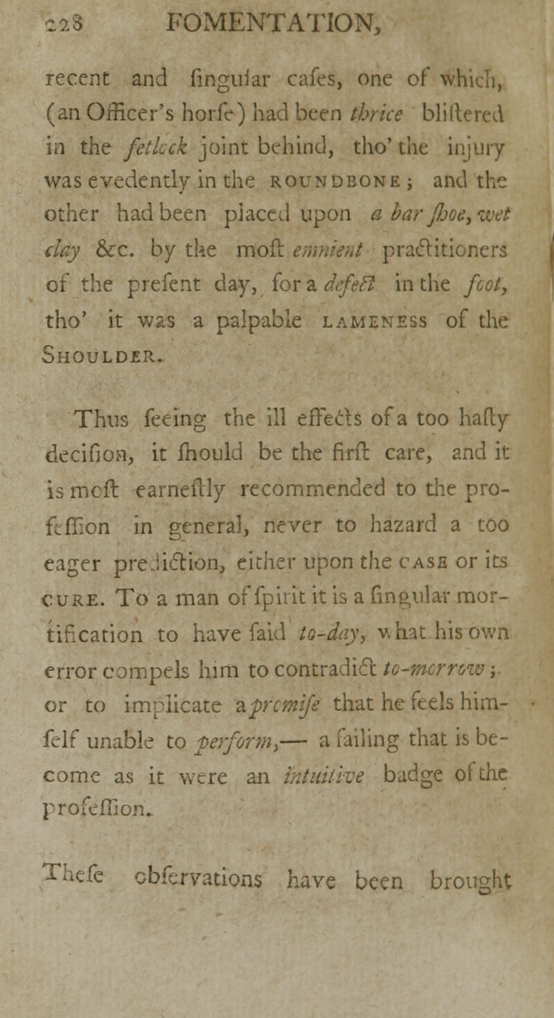 recent and lingular cafes, one of which, (an Officer's horfe) had been thrice bliflered in the fetlock joint behind, tho' the injury was evedently in the roundbone; and the other had been placed upon a bar fljoe, wet clay &c. by the molt emnient practitioners of the prefent day, for a dcfetl in the foot, tho' it was a palpable lameness of the Shoulder. Thus feeing the ill erTeels of a too hafly decifion, it mould be the firft care, and it is mcft earneftly recommended to the pro- ftfiion in general, never to hazard a too eager prediction, either upon the case or its cure. To a man of fpirit it is a Lingular mor- tification to have faid to-day, v, hat his own error compels him to contradict to-morrow; or to implicate zprcmife that he feels him- felf unable to perform,— a failing that is be- come as it were an intuitive badge of the profeffion.. Thefe cbfcrvations have been brought