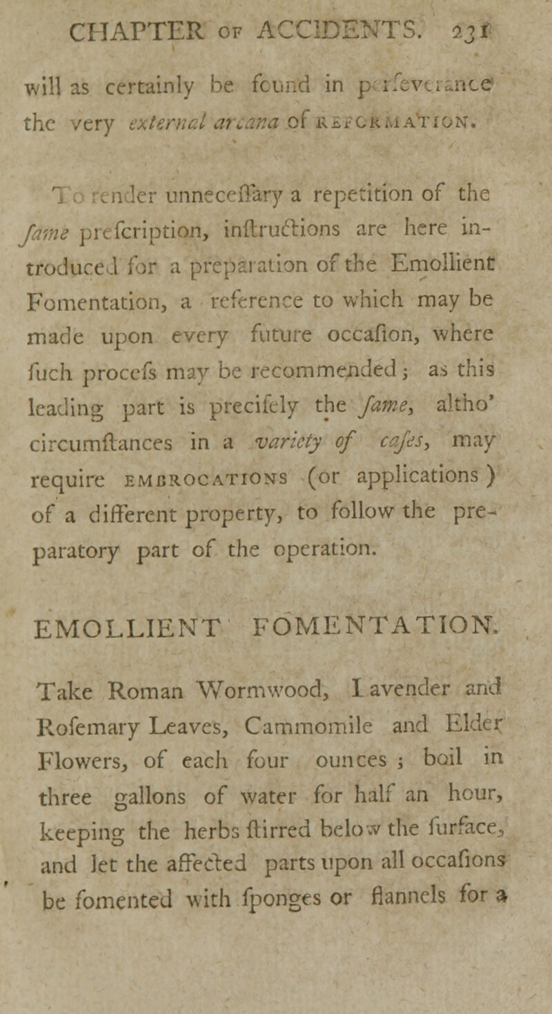 will as certainly be fount! in p4jrfeveranc£ the very external arcana .ol REFCrkkAVioN. unneceftary a repetition of the /tf//z<? pre fcri prion, inftructions are here in- troduced for a preparation of the Emollient Fomentation, a reference to which may be made upon every future occafion, where fuch procefs may be recommended j as this leading part is precifely the fame, altho' circumftances in a variety of cafes, may require embrocations (or applications) of a different property, to follow the pre- paratory part of the operation. EMOLLIENT FOMENTATION. Take Roman Wormwood, lavender and Rofemary Leaves, Cammomile and Elder Flowers, of each four ounces ; boil in three gallons of water for half an hour, keeping the herbs flirred below the furface, and let the affected parts upon all occafions be fomented with fponges or flannels for a