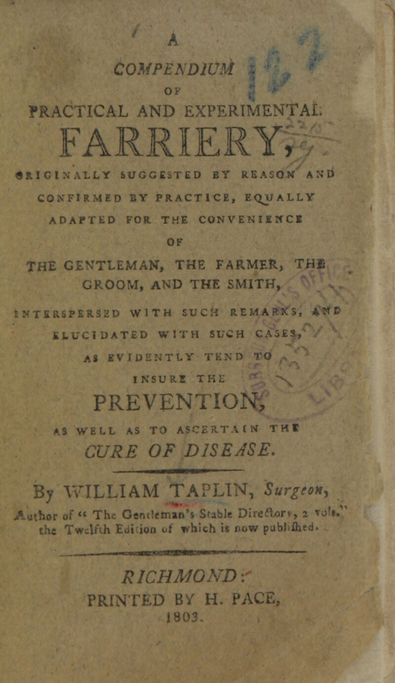 ' A COMPENDIUM j OF PRACTICAL AND EXPERIMENTAL FARRIERY, SRICtNALLY SUGGESTED BY REASOK AND COXFIRMID BY PRACTICE, EQUALLY ADAPTED FOR THE CONVENIENCE OF THE GENTLEMAN, THE FARMER, THB GROOM, AND THE SMITH, tNTERSPKRSED WITH SUCM REMARKS, ANC ELUCIDATED WITH SUCH CASES, A* EVIDENTLY TEND INSURE TKL PREVENTION, K% WELL AS TO ASCERTAIN THE CURE OF DISEASE. By WILLIAM TAPLIN, Surgeon, ithor of The Genileman's Sfable Direflorv, 2 vofi. the Twelfth Ediion vi ivhich is now pubMhsd. RICHMOND: PRINTED B^ H. PACE, 1803.