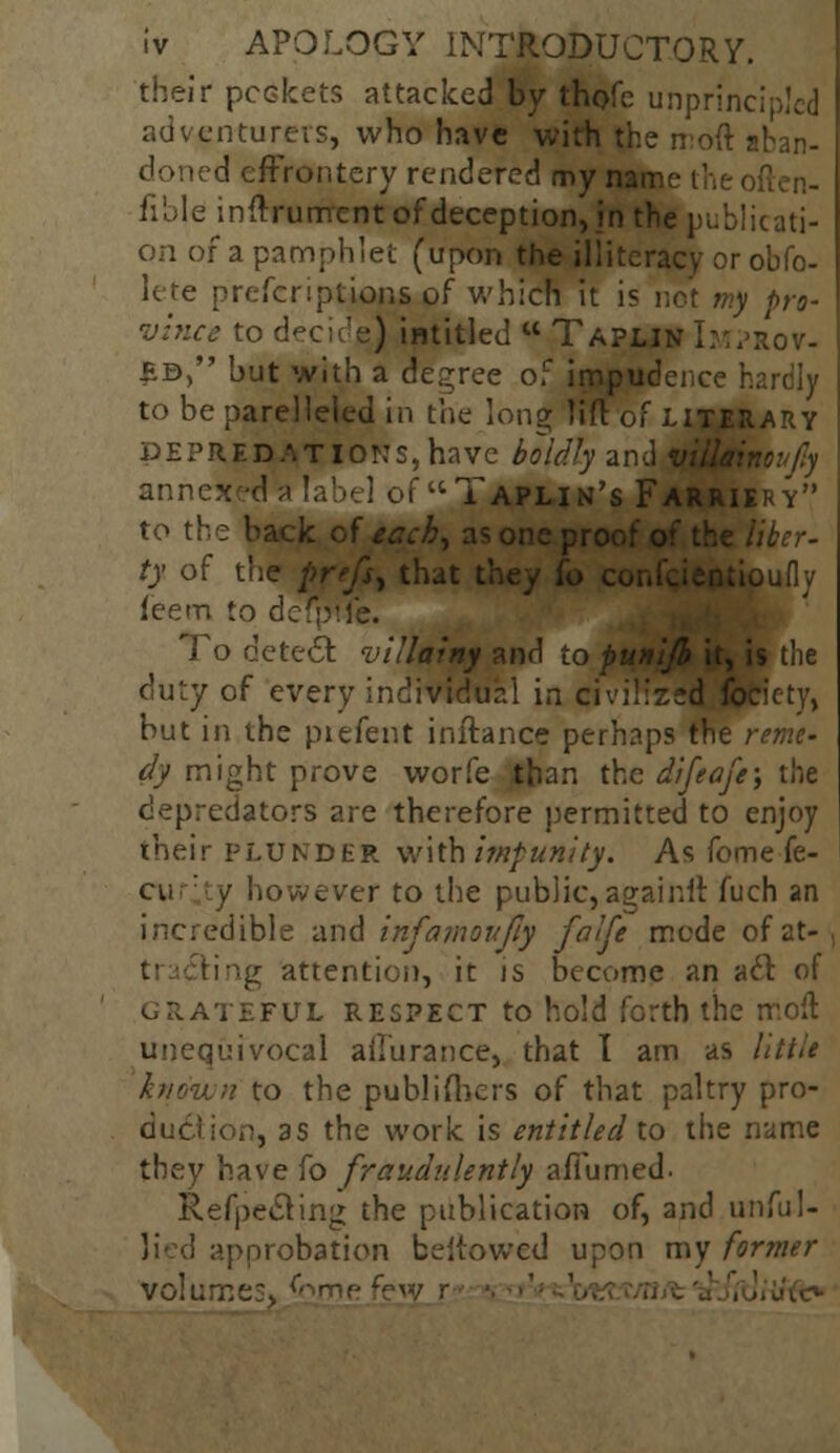 their pockets attacked by thofe unprincipled adventurers, who have 'with the n:o(t aban- doned effrontery rendered my name thi fible inftrument of deception, in the publicati- on of a pamphlet (upon the illiteracy or obPo- le re preferiptions of whicfi it is not my pro- vhice to decide) intitled  Tapun h:Aov. BB, but with a degree o; impudeno to be parelleled in the long lift of d e pr e r> a t I or: s, have boldly an annex Taplin's] to the back of tach, as one p, ty of the prefix that tin tioufly ieem to defpife. To detect villainy and to duty of every individual in civilized'fetiety, but in the piefent inftance perhaps the reme- dy might prove worfe than the difeafe; the depredators are therefore permitted to enjoy their plunder with impunity. As fome fe- / however to the public,againlt fuch an incredible and infamoufiy falfe mode of at- ing attention, it is become an aft of i£FUL respect to hold forth the molt unequivocal ailurance, that I am as little known to the publishers of that paltry pro- duciion, as the work is entitled to the name they have fo fraudulently afiumed. Refpe&ing the publication of, and unful- tpprobation bellowed upon my former volumes, ^gme fr«/ r
