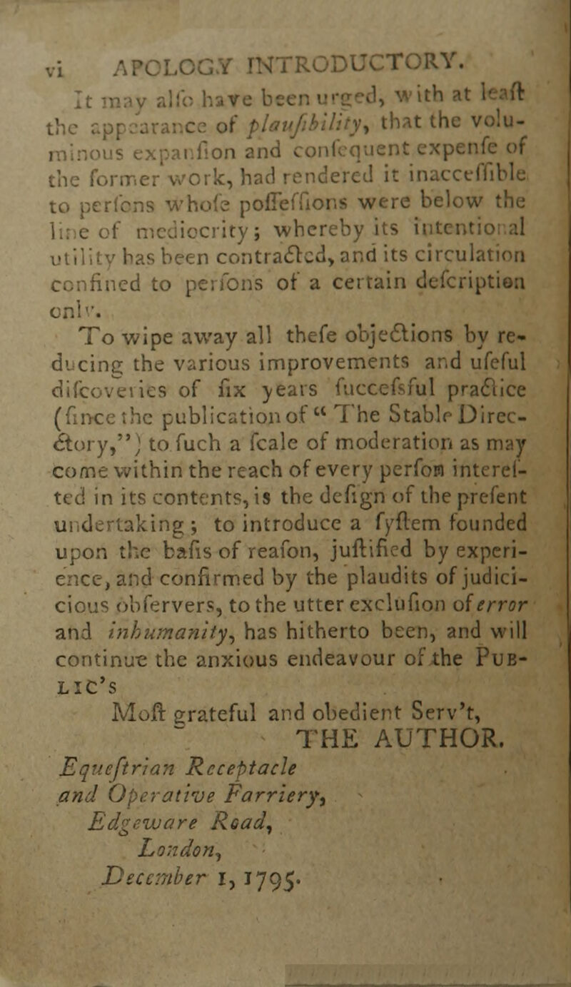 . the that the volu- ; fion and confequent expenfe of the former work, had rendered it inacceflible to perf'cns whole pofleffions were below the iqcrity; whereby its intent' utility has been contracted, and its circulation confined to perfons of a certain description To wipe away all thefe objections by re- ducing the various improvements and ufeful discoveries of fix years fuccefsful pradlice (fincethe publication of  The Stable Direc- tory,,' to fuch a fcale of moderation as may come within the reach of every perfom interel- ted in its contents, is the defign of the prcfent undertaking; to introduce a fyftem founded upon the bafis of reafon, justified by experi- ence, and confirmed by the plaudits ofjudici- cious obfervers, to the utter exclufion of error and inhumanity, has hitherto been, and will continu-e the anxious endeavour of the Pub- lic's Moft grateful and obedient Serv't, THE AUTHOR. Equeftrian Receptacle and Operative Farriery, Edgeware Road, London, December I, 1795.