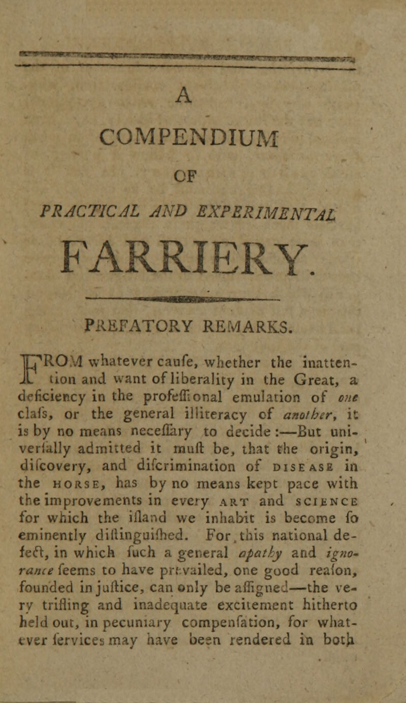 A COMPENDIUM OF PRACTICAL AND EXPERIMENTAL FARRIERY. PREFATORY REMARKS. FROM whatever caufe, whether the inatten- tion and want of liberality in the Great, a deficiency in the profefllonal emulation of one clafs, or the general illiteracy of another, it is by no means necefiary to decide :—But uni- verially admitted it mull: be, that the origin, difcovery, and discrimination of disease in the horse, has by no means kept pace with the improvements in every art and science for which the iiland we inhabit is become fo eminently diitinguimed. For,this national de- fect, in which fuch a general apathy and igno- rance feems to have prevailed, one good reai'on, founded injultice, can only beaffigned—the ve- ry trifling and inadequate excitement hitherto held out, in pecuniary compenfation, for what- ever fervices mav have besn rendered in both