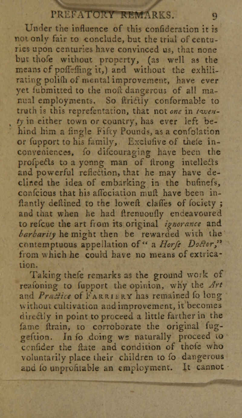 ri-HTATC^.Y REMARKS, u Under the influence of this confideration it is not only fair to conclude, but the trial of centu- ries upon centuries have convinced us, that none but thofe without property, (as well as the means of poflVfling it,) and without the exhili- g polilh of mental improvement, have ever yet iubmitted to the moil dangerous of all ma- nual employments. So ftrictiy conformable to truth is this reprefentation, that not one in twen- ty in either town or country, has ever left be- hind him a Jingle Fifty Pounds, as a confolation or fupport to his family, Exclulive of theie in- conveniences, fo difcouraging have been the profpeds to a yonng man of llrong intellects and powerful reflection, that he may have de- clined the idea of embarking in the hufinefs, confeious that his aflbciation mull have been in- flantly dellined to the loweft clafles of fotiety ; and that when he had ftrenuoufly endeavoured to refcue the art from its original ignorance and barbarity he might then be rewarded with the contemptuous appellation of a Horfe Doftor from which he could have no means of extrica- tion. Taking thefe remarks as the ground work of reaibning to fupport the opinion, why the Art and Practice of .Karri tRY has remained fo long \v ithout cultivation and improvement, it becomes illy in point to proceed a little farther in the fame llrain, to corroborate the original fug- geftion. In fo doing ws naturally proceed to ccnfider the ftate and condition of thole who voluntarily place their children to fo dangerous and fo unprofitable an employment. It cannot