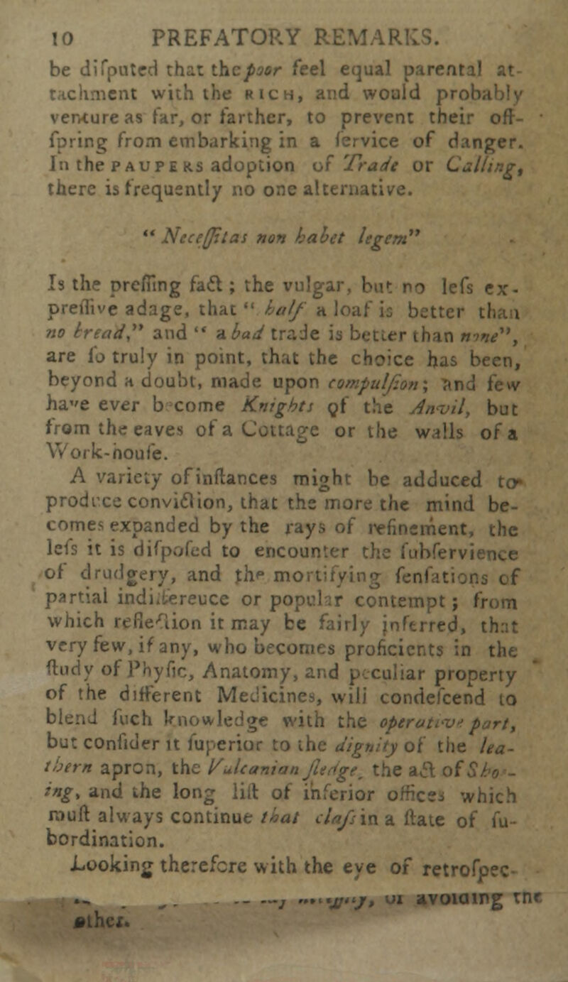 be di Touted that the poor feel equal parental at- tnent with the rich, and would probably venture as far, or farther, to prevent their orr- fpring from embarking in a fervice of danger. In the paupe K.S adoption of Trade or Call there is frequently no one alternative.  Neceffiias non kabet legem Is the prefiing fail; the vulgar, but no lefs ex- preilive adage, that  half a loaf is better tl no tread and  a bad trade is better than »«/, are fo truly in point, that the choice has been, beyond a doubt, made upon tomfuljion; ?ind few hae ever b come Knights gf the Anvil, but from the eaves of a Cottage or the walls of a Work-houfe. A variety of inflances might be adduced to* produce convidlion, that the more the mind be- comes expanded by the rays of refinement, the lefs it is difpofed to encounter the fubfervn of drudgery, and jhr mortifying fenfations of partial indi.tereuce or popchr contempt; from which reflexion it may be fairly jnferred, th:st very few, if any, who becomes proficients in the dudy of Phyfic, Anatomy, and peculiar property of the different Medicines, wili condefcend to blend Inch knowledge with the operati-v*part, but confider it fuperior to the dignity of the lea- thern apron, the Ydcanion fudgew the acl of Si ing, and the long lift of inferior ornce, which muft always continue that da/sin a ftate of fu- bordination. Looking therefore with the eye of retrofp ._ —j ... •x'j> ' avoiaipg tnr *thci.