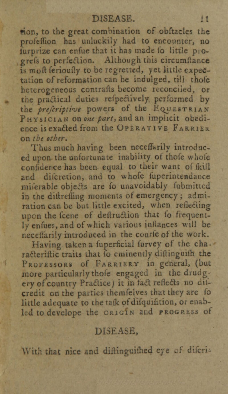 tion, to the great combination of obftacles the profeflion has unluckily had to encounter, no lurpiize can er.fue that it has made To little pio- grefs to perfeftion. Although this circumltance i^moft ferioufly to be regretted, yet little expec- tation of reformation can be indulged, till thofe heterogeneous contrafts become reconciled, or the practical duties refpe&ively performed by the prtfcripti<ve powers of the E^uestrian Physician on one part, and an implicit obedi- ence isexa&ed from the Operative Farriek. on the other. Thus much having been necefiarily introduc- ed upon the uniortunate inability or thole whole confidence has been equal to their want offkill and dilcretion, and to whofe fuperintendance miierable objects are fo unavoidably fubmittcd in trie diltrefling moments of emergency ; admi- ration can be but little excited, when reflecting upen the fcene of dellrudion that fo frequent- ly enfues, and of which various inllances will be neceffarily introduced in the courfe of the work. Having taken a fuperncial furvey of the cha- racterise traits that fo eminently diftinguilh the Professors of Farriery in general, (but more particularly thofe engaged in the drudg- ery of country Praclicej it in tad refledts no dif- credit on the parties themfelves that they are fo little adequate to the talk of difquifuion, or enab- led to develope the origIn and progress of DISEASE, With that nice and diilinguifhed eye of difcri-