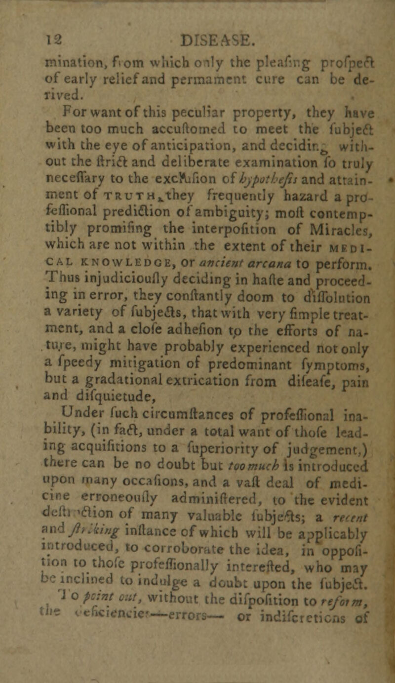minatien, f om which oily the pleafmg profpeft of early relief and permament cure can be de- rived. For want of this peculiar property, they have been too much accuftomed to meet the fubjeft with the eye of anticipation, and decidir.^ with- out the ftrift and deliberate examination fo truly neceflary to the excftifion of bypothefis and at: merit of truthxthey frequently hazard a pro- fcflional prediction of ambiguity; moll contemp- tibly promifmg the interpofuion of Miracles, which are not within the extent of their medi- cal knowledge, or ancient arcana to perform. Thus injudicioufly deciding in hade and proceed- ing in error, they conflantly doom to dilution a variety of fubjeas, that with very fimple treat- ment, and a cloife adhefion to the efforts of na- tive, might have probably experienced not only a fpeedy mitigation of predominant fymptoms, but a gradational extrication from difeafe, pain and difquietude, Under fuch circumftances of profeflional ina- bility, (in faft, under a total want of thofe lead- ing acquifuions to a fuperiority of judgement.) there can be no doubt but toomuch is introduced upon many occafions, and a vail deal of medi- cine erroneouily adminiftered, to the evident 'clion of many valuable iubjefts; a rtttnt ixAftriiing inftance of which will be applicably introduced, to corroborate the idea, in oppofi- tion to thofe profeffionally intereited, who may be inclined to indulge a doubt upon the f'ubjecl. 1 o point out, without the difpofition to re/otm, -errors— or indifcretions of