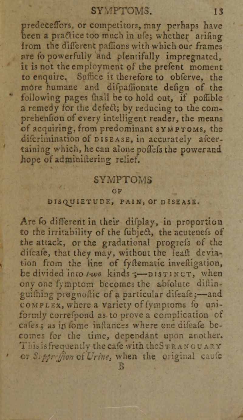 predeceflbrs, or competitors, may perhaps have been a praftice too much in ufe; whether arifing from the different paffions with which our frames pre fo powerfully and plentifully impregnated, it is not the employment of the prefent moment to enquire. Suffice it therefore to obferve, the mOre humane and difpafiionate defign of the following pages mall be to hold out, if poffible a remedy for the defect; by reducing to the com- prehenfion of every intelligent reader, the means of acquiring, from predominant symptoms, the discrimination of disease, in accurately afcer- taining which, he can alone poffds the power and hope of administering relief. SYMPTOMS OK DISQUIETUDE, P AI N, Or D ISE AS E. Are fo different in their difplay, in proportion to the irritability of the Subject, the acutenefs of the attack, or the gradational progrefs of the difcafe, that they may, without the ieaft devia- tion from the line of fyftematic investigation, be divided into t-ivo kinds-;—distinct, when ony one Symptom become;: the abfolute di. guiihing prognostic of a particular difeafe;—and complex, where a Variety of Symptoms fo uni- formly correfpond as to prove a complication of cafea; as in Some instances where cr.e diSeafe be- comes for the time, dependant upon another. is frequently the cafe with theSTRANGU • :e3 when the o;ig;:;al c
