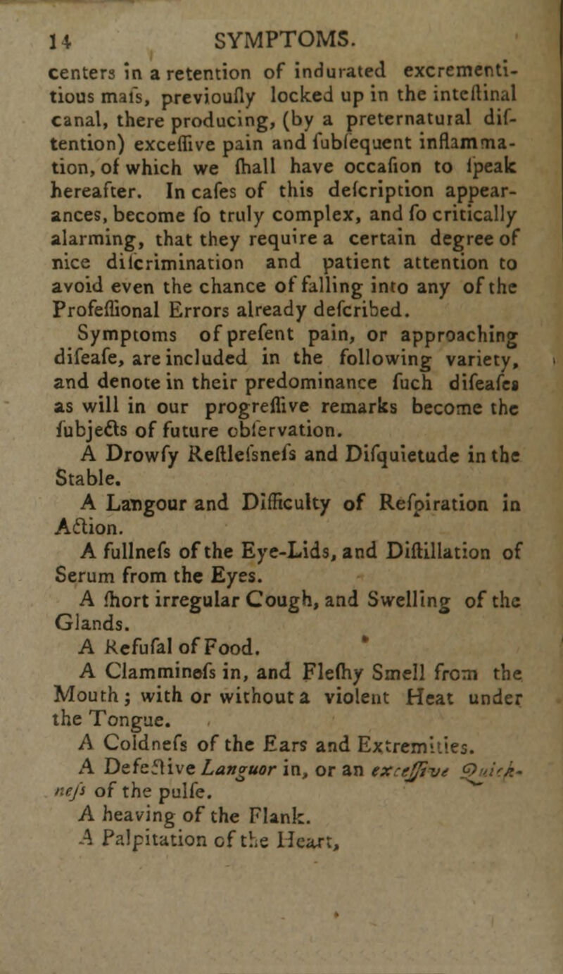 centers in a retention of indurated excrementi- tious mafs, previoufly locked up in the intcitinal canal, there producing, (by a preternatural dis- tention) exceffive pain and fubfequent inflamma- tion, of which we (hall have occafion to lpealc hereafter. In cafes of this defcription appear- ances, become fo truly complex, and fo critically alarming, that they require a certain degree of nice dilcrimination and patient attention to avoid even the chance of falling into any of the Profeflional Errors already defcribed. Symptoms ofprefent pain, or approaching difeafe, are included in the following variety, and denote in their predominance fuch difeafes as will in our progreflive remarks become the fubjetts of future observation. A Drowfy Reftlei'snefs and Difquietude in the Stable. A Langour and Difficulty of Refpiration in Action. A fullnefs of the Eye-Lids, and Diftillation of Serum from the Eyes. A fliort irregular Cough, and Swelling of the Glands. A RefufalofFood. A Clamminefs in, and Flefhy Smell from the Mouth; with or without a violent Heat under the Tongue. A Coldnefs of the Ears and Extremities. A Defeflive Languor in, or an exrtjjive Quicje- ne/s of the pulfe. A heaving of the Flank. A Palpitation cf the Heart,