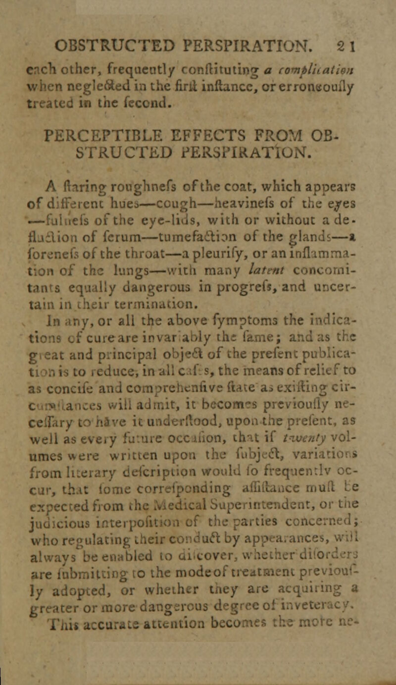 OBSTRUCTED PERSPIRATION. 2 1 ertch other, frequently conftituting a compluatisn when negleoted in the firli inftancc, or erroneouily treated in the fecend. PERCEPTIBLE EFFECTS FROM OB- STRUCTED PERSPIRATION. A (tiring ronghnefs of the coat, which appears of diiFerent hues—cough—heavinefs of the e^es —fuhrefs of the eye-lids, with or without ade- flailion of ferum—tumefaction of the glands—a iforenefs of the throat—a pleurify, or an inflamma- of the lungs—with many latent concorni- B equally dangerous in progrefs, and uncer- tain in their termination. In any, or all the above fymptoms the indica- tions or cure are invar ably thi fame; and as the gieat and principal object of the prefent publica- rs to reduce, in all caf s, the means of relief to as concife and compreheniive date'as exiiting cir- .it, it becomes previouily ne- celfary to hive ic underllood, upon the prefent, as well as eveiy future occaiion, that if twenty vol- umes were written upon the fubject, variai from literary description would io frequently oc- cur, that (ome corresponding affiftance mult Le expected from :al Superintendent, or the judicious interpoiition of the parties concerned; who regulating their conduct by appearances, always be enabled to difcovei are fubmilcing to the modeof treatment previoui- ly adopted, or whether they are acquiring a greater or more dangerous degree of inveten Thif accurate attention becomes the more ne-