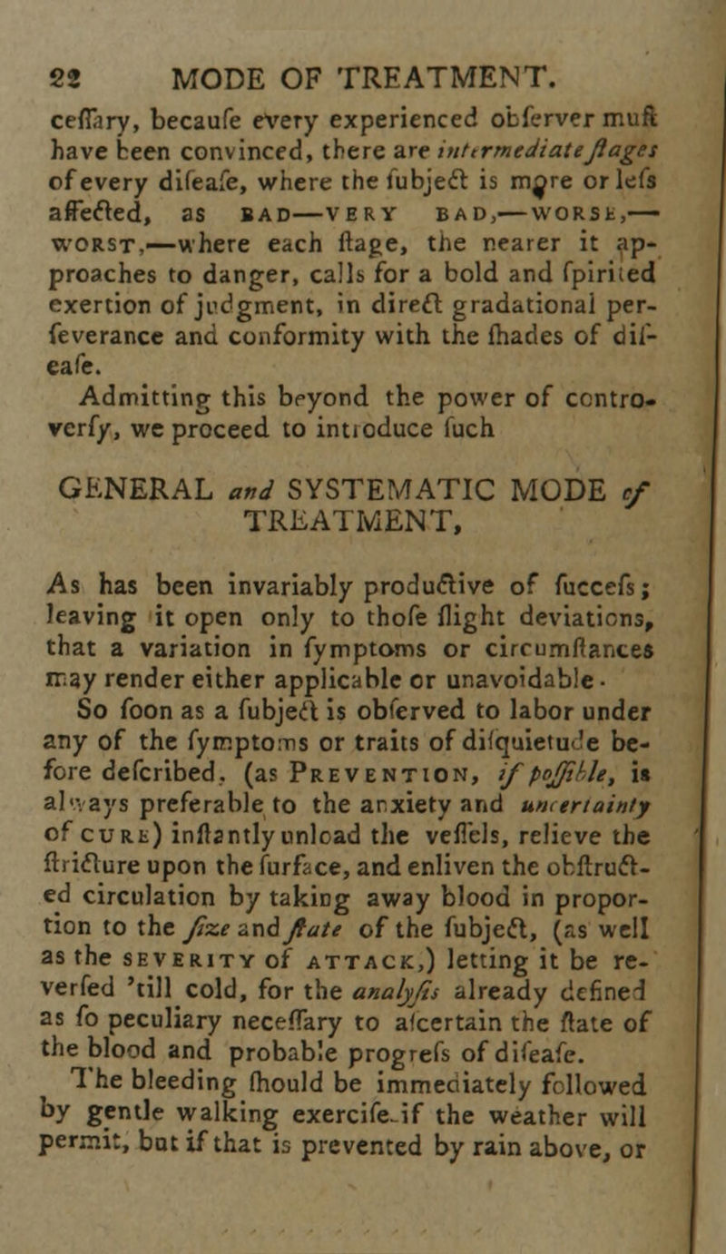 cefftry, becaufe every experienced ofcfervermuft have been convinced, there are inttrmediatefiages of every difeafe, where the iubjecr. is more orlefs affected, as bad—very bad,— worse,— worst,—where each ftage, the nearer it ap- proaches to danger, calls for a bold and fpiri;ed exertion of judgment, in direcl gradational per- feverance and conformity with the fhades of dif- eafe. Admitting this beyond the power of contro- verfy, we proceed to intioduce fuch GENERAL and SYSTEMATIC MODE cf TREATMENT, As has been invariably productive of fuccefs; leaving it open only to thofe flight deviations, that a variation in fymptoms or cirrumftance* may render either applicable or unavoidable • So foon as a fubjed is obferved to labor under any of the fymptoms or traits of diiquietuoe be- fore defcribed.. (as Prevention, if'pojfihle, is always preferable to the anxiety and uncertainly of cure) inflantly unload the veflels, relieve the fti iclure upon the furface, and enliven the obftruct- ed circulation by taking away blood in propor- tion to the fzezndjtate of the fubjett, (as well as the severity of attack,) letting it be re- verfed 'till cold, for the analyfis already defined as fo peculiary neceffary to ascertain the ftate of the blood and probable progrefs of difeafe. The bleeding fhould be immeoiately followed by gentle walking exercifcif the weather will permit, but if that is prevented by rain above, or