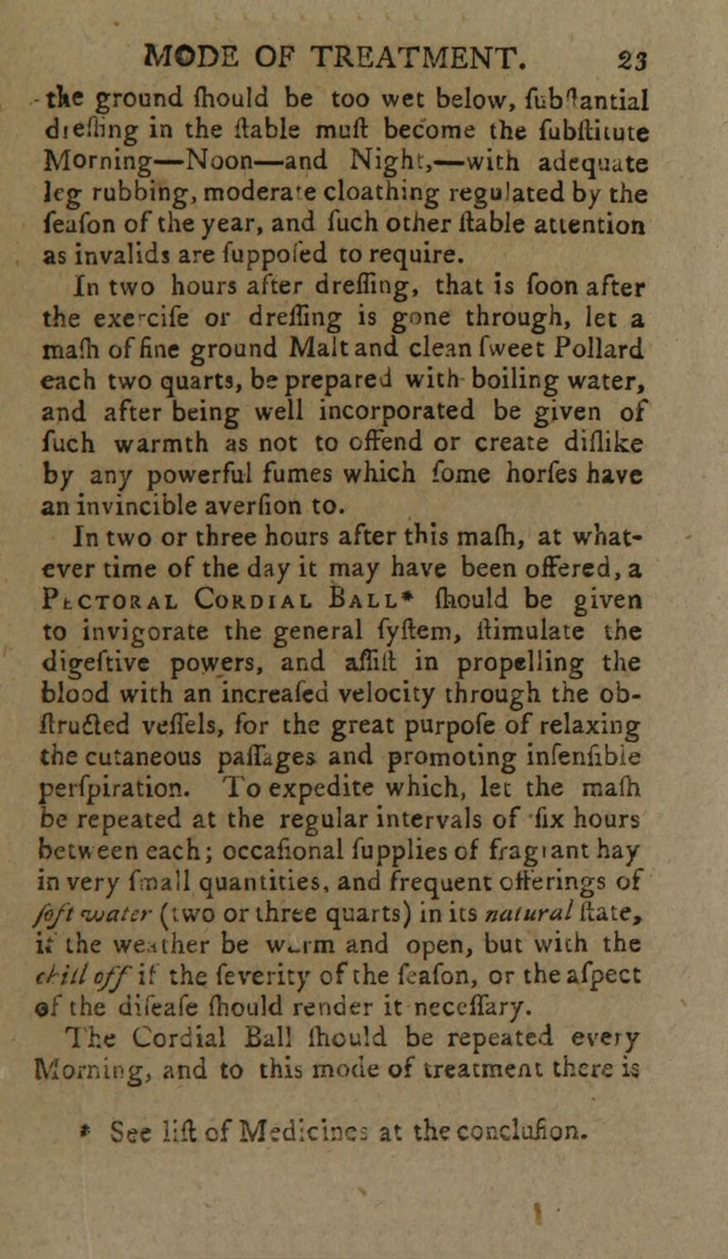 tke ground fhould be too wet below, fub^antial diefting in the liable muft become the fubltiiute Morning—Noon—and Night,—with adequate leg rubbing, modera'e cloathing regulated by the feafon of the year, and fuch other liable attention as invalids are fuppofed to require. In two hours after dreffing, that is foon after the execife or dreffing is gone through, let a mafh of fine ground Malt and clean fweet Pollard each two quarts, be prepared with boiling water, and after being well incorporated be given of fuch warmth as not to offend or create diilike by any powerful fumes which fome horfes have an invincible averfion to. In two or three hours after this mafh, at what- ever time of the day it may have been offered, a PtCTORAL Cordial Ball* fhould be given to invigorate the general fyftem, ilimulate the digeftive powers, and affiil in propelling the blood with an increafed velocity through the ob- flrudled veffels, for the great purpofe of relaxing the cutaneous pafLges and promoting infenfibie perfpiration. To expedite which, let the mafh be repeated at the regular intervals of fix hours between each; occafional fupplies of fragianthay in very fmall quantities, and frequent offerings of /oft water (iwo or three quarts) in its natural Hate, U the wetiher be w^rm and open, but vvich the d-iUoff\<L the feverity of the foafon, or theafpect of the difeafe fhould render it neceffkry. The Cordial Ball fhould be repeated every Morning, and to this mode of treatment there is * See lift of Medicines at the conclafion.