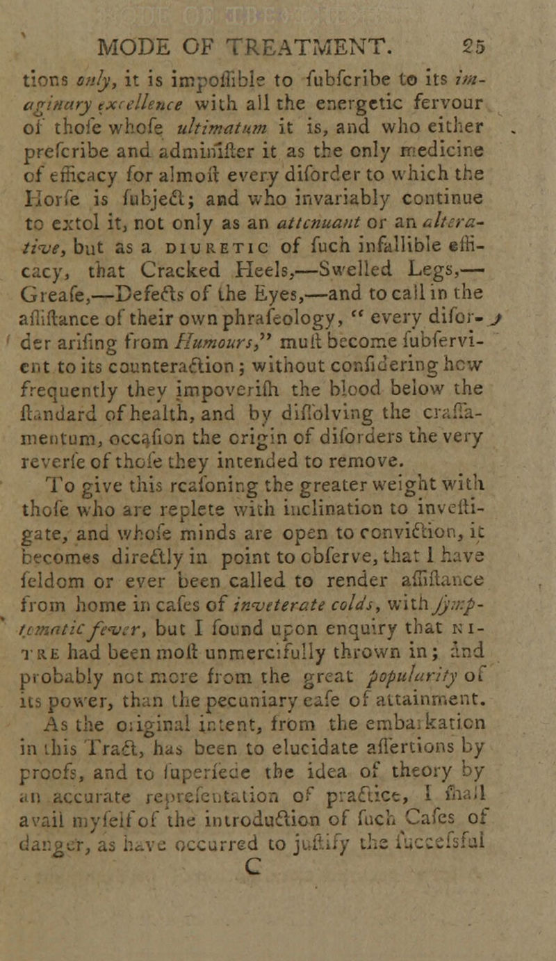 tiona only, it is impoffible to fubfcribe to its im- aginary excellence with all the energetic fervour of thoie whofe ultimatum it is, and who either prefcribe and adminlfter it as the only medicine of efficacy for almoit every diforder to which the Korfe is fnbjedl; and who invariably continue to extol it, not only as an attcnuant or an alt-era- ti<ve, but as a diuretic of fuch infallible effi- cacy, that Cracked Heels,—Swelled Legs,— Greafe,—Defefts of the Eyes,—and to call in the affiftance of their own phrafeology,  every difor- j ' der arifing from Humours muit become fubfervi- cnt to its counteraction ; without confidering hew frequently they impovcrifh the blood below the fhndard of health, and by difiblving the c>\ mentum, occafion the origin of diforders the very reverie of thoie they intended to remove. To give this reasoning the greater weight with thofe who are replete with inclination to invefti- gate, and whofe minds are open to conviclior., k becomes direclly in point to cbferve, that 1 h feldom or ever been called to render affiffi- from home in cafes of inveterate cola's, withy_y. nmaticfever, but I found upon enquiry that ni- tre had been moil unmercifully thrown in; and probably net mere from the great popularity oi its power, than the pecuniary cafe of attainment. As the o:iginal intent, from the emba;katicn in this Trad, has been to elucidate aflertions by proofs, and to faperfede the idea of theory by .ecurate representation of prafhee, 1 > avail myfel/of the introduction of fuch Cafes of danger, as have occurred to jultify the fuccefsfal C