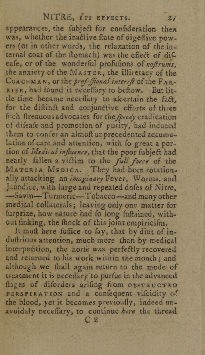 appearances, the fubjedt for confideration then was, whether the inactive flate ofdigeftive pow- ers (or in other words, the relaxation of the in- ternal coat of the ftomach) was the efieft of dif- eafe, or of the wonderful profufions ofnojirums, the anxiety cf the Master, the illiretacy of the Coachman, or theprof-JJionalinteriji ofthe Far- rier., had found it necefTary to beftovv. But lit- tle time became neceflary to afcertain the fail, for the diftinct and conjunctive efforts of three (i~c\\ firenuous advocates for thejpeeay eradication cf difeafe and promotion of purity, had induced them to con fe ran almofl unprecedented accumu- lation of care and attention, with fo great a por- tion of Mta'iial mjiutnce, that the poor fubjeft had nearly fallen a viftim to the full force of the Materia Medica. They had been rotation- ally attacking an imaginary Fever, Worms, and Jaundice,with large and repeated dofes of Nitre, —Savin—Turmeric—Tobacco—and many other medical collaterals; leaving only one matter for furprize, how nature had fo long fuftained, with- out finking, the mock of this joint empiricifm. It mull here fuffice to fay, that by dint of in- duftrious attention, much more than by medical interpofition, the horie was perfectly recovered and returned to his work within the month; and although we fhall again return to the mode of treatment it is neced'a ry to purfue in the advanced ftagea of disorders arifing from obstructed PERSriRation and a confequent vifcidity c-f the blood, yet it becomes previoufly, indeed un- avoidaly necefiary, to continue here the thread C2