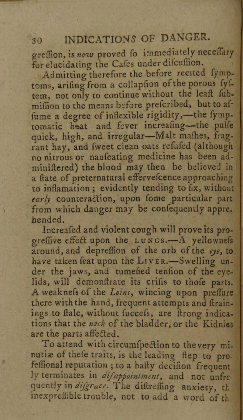 greffion, is now proved fo immediately neceflary for elucidating the Cafes under difcuffion. Admitting therefore the before recited fymp- toms, arifingfrom a collapfion of the porous fyf- tem, not only to continue without the leaft fub« mifiion to the mean; before prefcribed, but to af- fume a degree of inflexible rigidity,—the fyrnp- tomatic haat and fever increafing—the pulfe quick, high, and irregular—Malt mafh.es, frag- rant hay, and fweet clean oats refufed (although no nitrous or naufeating medicine has been ad- ministered) the blood may then be believed in a (late of preternatural effervefcence approaching to inflamation ; evidently tending to fix, without early counteraction, upon fome particular part from which danger may be confequently appre. hended. Increafed and violent cough will prove its pro- grefiive effect upon the lungs.—A yellownefs around, and depreffion of the orb of the eye, to have taken feat upon the Liver.—Swelling un- der the jaws, and tumefied tenfion of the eye- lids, will dcmonftrate its crifis to thofe parts. A weaknefs of the Loins, wincing upon preffure there with the hand, frequent attempts and {train- ings to ftale, without fuccefs, are ftrong indica- tions that the neck of the bladder, or the Kidnies are the parts affedted. To attend with circurnfpeftion to thevery mi- nutiae of thefe traits, is the leading itep to pro feffional reputation ; to a hafty decifion frequent ly terminates in difappointment, and not unfre qucntly in difgrt(ce. The diftreffing anxiety, th inexpreflible trouble, not to add a word of th