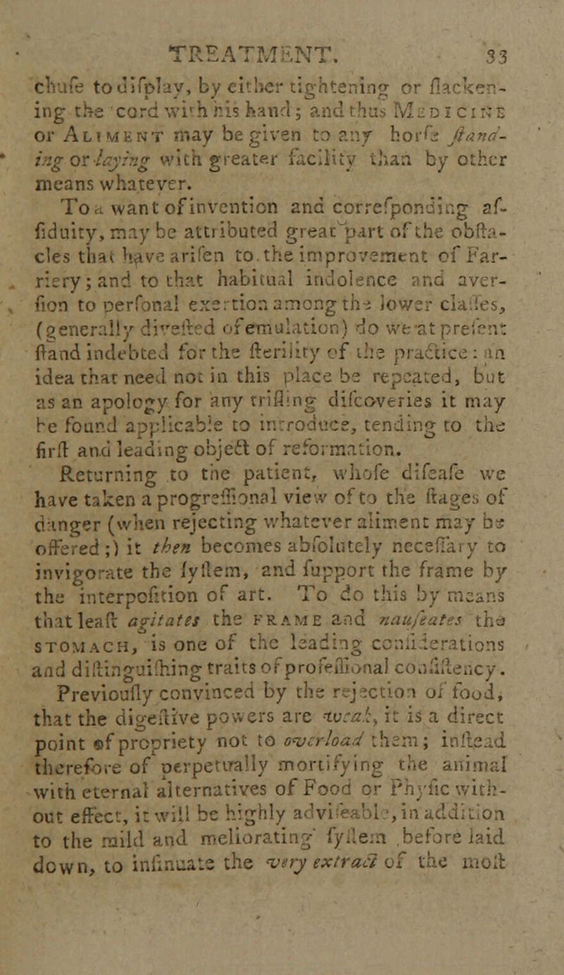 TREATM £NT. s 3 : todifplay, by either tightening or flar: ing t.k-e curd \vi' h his hand; ai d I c 1;: z or Aliment may be given to any horfe fiand- ingotJqyrng with greater facility than by other means whatever. To it want of invention and correfponding af- fiduity, may be attributed great part-of the oh cles that havearifen to.the improvement of Far- riery; and to thr'.t habitual in nd aver- fion to perfona! exertion among th-s lower cla (generally divefired of emulation) do we-atpn ftand indebted for the fteriliry of the practice: in idea that need not in this place be repeated, but •as an apology for any trifling difcoveries it may he found applicable to introduce, tending to the fir ft and leading object of reformation. Returning to the patient, whofe difeafe we have taken aprogreffional view of to the ftages of danger (when rejecting whatever aliment may offered;) li t^?en becomes abfolutely neceffary to invigorate the fyftem, and fupport the frame by the interposition of art. To do this by means that lead agitates the frame and nan feats: stomach, is one of the leading coniiderations and diftinguiftiing traits ofprofeffional coaMericy. Previoufly convinced by the rejection of food, that the digeftive powers are tveai, it is a direct point s>f propriety not to overload them; ir' therefore of perpetually mortifying the animal with eternal alternatives of Food or Phyfic v out effect, it will be high' addition to the mild and meliorating' fyilem before laid down, to infinuate the wry extract of the moll