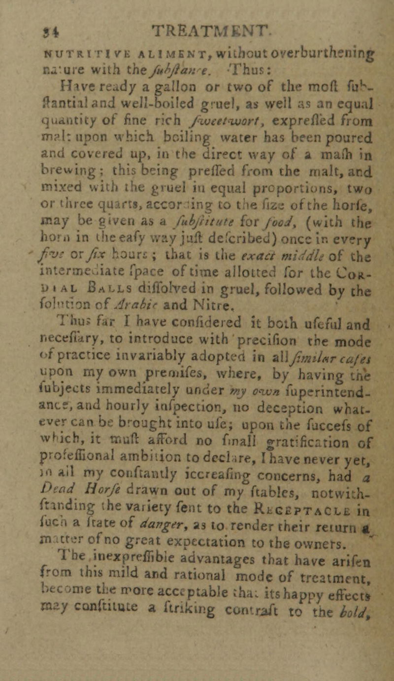 nutritive aliment, without overburthening tu:ure with thefuty/a>:e. Thus: Hive read/ a gallon or two of the mod fu^- ftantialand well-boiled gruel, as well as an equal quantity of fine rich fxueetvuort, exprefled from m?I: upon which boiling water has been poured and covered up, in the direct way of a maih in brewing; this being pi-elled from the malt, and mixed with the gruel in equal proportions, two or three quarts, accor :ing to t fthe horfe, may be given as a fuhfitttte for food, (with the hor.i in Uieeafy way j aft de'eribed) once ir. every j/i<ve ox fix hours ; that is the exact middle of the intermediate fpace of time allotted for the Con- pi At Balls dtflolved in gruel, followed by the foi'uion of Arab.it and Nitre. Thus far I have confidered it both ufeful and necefikry, to introduce with precifion the mode <-f practice invariably adopted in zWfimtlmrcajtt upon my own preruifes, where, by having iubjects immediately under my oiv» fuperintend- ancs, and hourly inflection, no deception what- ever can be brought into ufe; upon the fuccefs of which, it tnuft afford no fmali gratification of profehlonal ambition to declare, I have never yet, in ail my conftantly kcreafing concerns, had a Dead Horfe drawn out of my ftables, notwith- ftanding the variety fent to the Receptacle in focn a fate of danger, as to render their return a m uter of no great expectation to the owners. The inexpreffibie advantages that have arifen from this mild and rational mode of treatment, •me the more acceptable tha: its happy effect* may conftuute a firiking contitft to the hold,