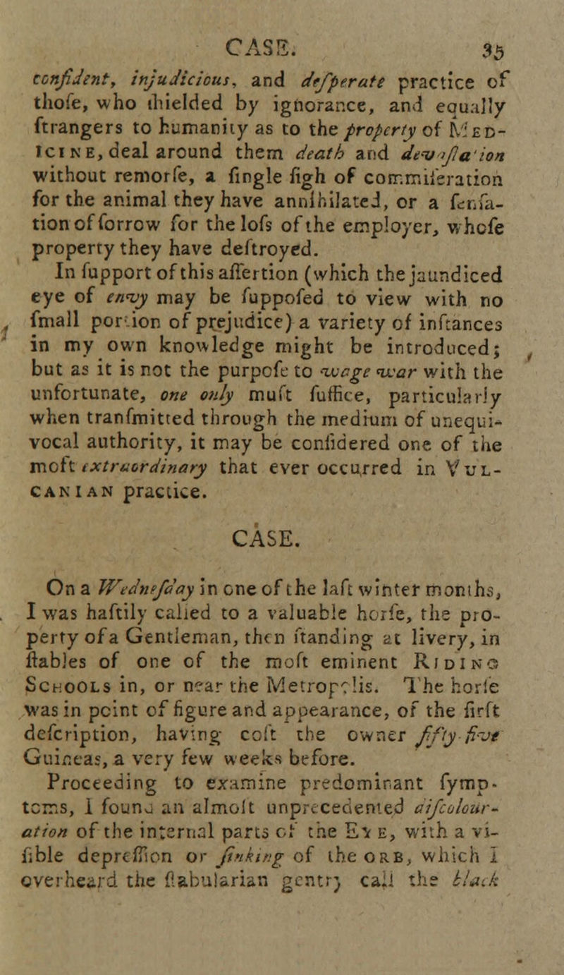 confident, injudicious, and defiperate practice of thofe, who ihielded by ignorance, and equally ftrangers to humanity as to the property of Med- ici ne, deal around them death and devfiaion without remorfe, a fingle figh of corr.rruieration for the animal they have annihilated, or a fcnfa- tionofforrow for the lofs of the employer, whefe property they have deftroyed. In fupportofthisaffertion (which the jaundiced eye of envy may be fuppofed to view with no fmall portion of pr.ejr.dice) a variety of inftances in my own knowledge might be introduced; but as it is not the purpefe to wage war with the unfortunate, one only muft fuffice, particularly when tranfmitted through the medium of unequi- vocal authority, it may be considered one of the mott extraordinary that ever occurred in Vul- can ian practice. CASE. On a Wednefday in one of the laft winter month;;, I was haftily called to a valuable horfe, the pro- perty of a Gentleman, then ftanding at livery, in itables of one of the moft eminent Riding Schools in, or near the Metropolis. The horie was in point of figure and appearance, of the iirft defcription, having coft the owner fifty {i-jt Guineas, a very few weeks before. Proceeding to examine predominant fymp- tcms, i founu an almolt unprecedented aifcolour - ation of the internal parts or the Ev e, with a vi- able deprcfilon or Jinking of the orb, which i overheard the ilabularian gentr) ca:i the t/acA