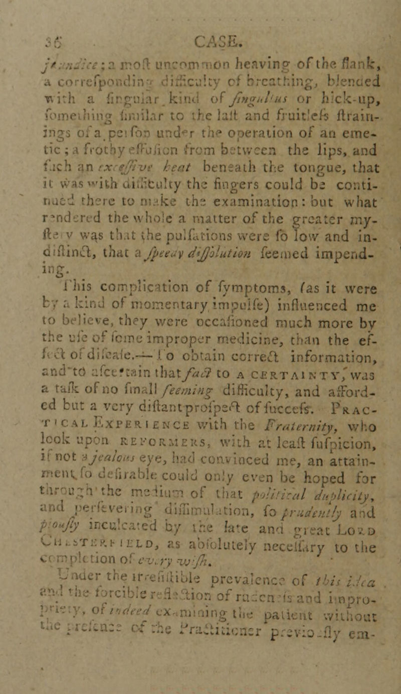 ion heaving of the nith a . '. up, ■ eft ft rai Ti- tration of an eme- tic ; veer, the lips, and Lth the tongue, that y the fingers could b; conti- nued rh?ie to make the examination : but what rendered the whole a matter of the grc-.iter ;ny- i\' y was that the pu.Lucns were folow and in- inft, that ajpeetty dijjblution feemed imper.d- i'his complication of fymptoms, fas it were by a kind of momentary, impulfe) influenced me to ' r.ed much more by the i ic improper medicine, than the ef- — l.'o obtain correct information, 30^ ; ' ■■! thatfatf to A CERTAlNTY,'wa3 a raik of no fin;. II feeming difficulty, and afford- ed but a very diftantprofpefl: of fuccefir. Frac- T 1 C A l. E X P E R. I E N c e wi t h tl !00^ leaft fufpicion, i| not a jealous eye, h ^ed me, an attain- ile could only even be hoped for I duplicity, :\:d ,OZD LD, as absolutely necelfary to the : tion o: i ■: pfevalen pro-