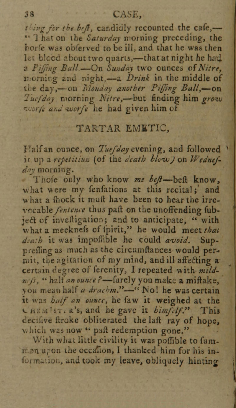 58 CASE, igfor the brji, candidly recounted the cafe,— *• J hat on the Saturday morning preceding, the horfe was obferved to be ill, and that he was then let blood about two quarts,—that at night he h; d a FiJJing Bull.—On Sunday two ounces of Nitre, v i rnitig and night,—a Drink in the middle of day,— on Monday another Pi(/i»g Ball,—on fday morning Nitre,—but finding him grow (i and tuorft he hid given him of TARTAR EMETIC, Kalfan ounce, on Tuefday evening, and followed ir up a rtpttitiun (of the death SJcwJ on Wednef- d.ty morning. 1 hofe only who know me bejl—beft know, what were my fenfations at this recital;' and vhat a (hock ii mult have been to hear the irre- vccable ftntenet thus paft on the unoffending fub- ject of invelligation; and to anticipate,  with what a meeknefs of fpirit, he would meet that diatb it was impoffible he could avoid. Sup- p roiling as much as the circumftances would per- mit, the agitation of my mind, and ill affe&ing a certain degree of ferenity, I repeated with mild- nfj's,  hr.lt' an ounce?—furely you make a miftake, \ou mean half a drachm.—No! he was certain it was hutf an ounce, he faw it weighed at the v. a::.vi !Si , r's, and he gave it himjl/f. This decifive ftroke obliterated the laft ray of hope, which was now  paft redemption gone. With wh.iL little civility it was poffible to fum- u.^on the occasion, 1 thanked him far his in- i, and took my leave, obliquely hinting