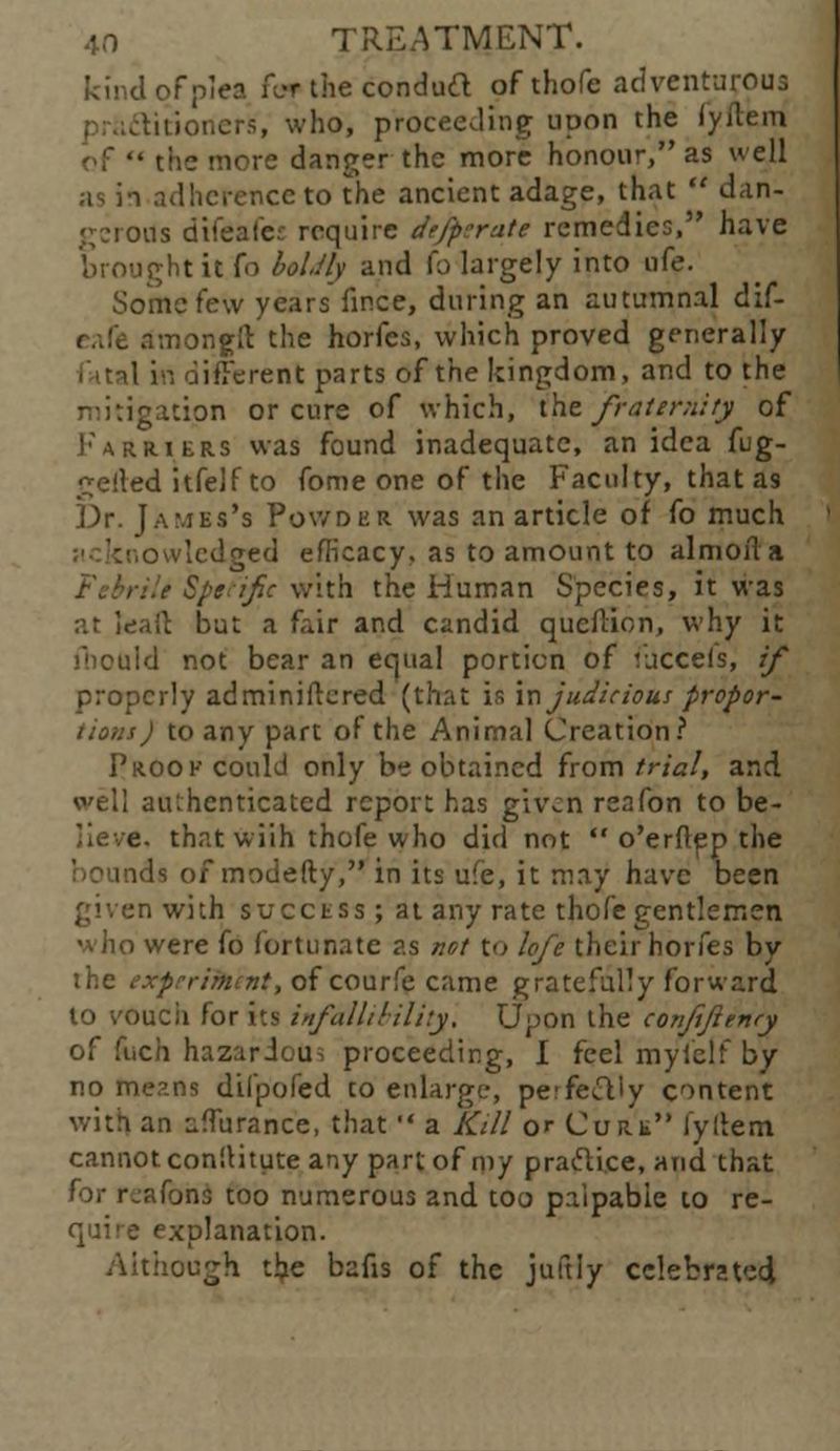 kind of plea iIt the conduit of thofe adventurous , who, proceeding upon the fyftemi • the more danger the more honour, as well as in adherence to the ancient adage, that  dan- gerous difeafes require dffperate remedies, have mght it fo boldly and fo largely into ufe. Some few years fince, during an autumnal clif- .v.nongit the horfes, which proved generally liferent parts of the kingdom, and to the tgatipn or cure of which, ike fraternity of Farriers was found inadequate, an idea fug- belted itfelf to fome one of the Faculty, that a9 Dr. James's Powder was an article of fo much owlcdged efficacy, as to amount to almoita ill Sptt'ific with the Human Species, it was at leait but a fair and candid qucflion, why it fbould not bear an equal portion of luccels, if properly adminiftered (that is injudicious propor- tions) to any part of the Animal Creation? Proof could only be obtained from trial, and well authenticated report has given reafon to be- lieve, that wiih thofe who did not  o'erftep the ids of modefty, in its ufe, it may have been ;n with success ; at any rate thofe gentlemen were fo fortunate as net to lofe their horfes by the experiment, of courfe came gratefully forward to vouch for its infallibility, Upon the conjifttnry of fuch hazardous proceeding, I feel myfelf by no me?.ns dilpofed to enlarge, perfectly content with an nfTurance, that  a Kill or Cure lyltem cannot con'.Htute any part of my pracli.ee, and that for rjafons too numerous and too palpable to re- quire explanation. Although the bafis of the juftiy celebrated